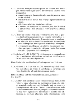 A133. Riscos de distorção relevante podem ser maiores para transa-ções 
não rotineiras significativas decorrentes de assuntos como 
os seguintes: 
· maior intervenção da administração para determinar o trata-mento 
343 
contábil; 
· maior intervenção manual para obtenção e processamento de 
dados; 
· cálculos ou princípios contábeis complexos; 
· a natureza das transações não rotineiras, que pode dificultar 
a implementação pela entidade de controles efetivos sobre os 
riscos. 
A134. Riscos de distorção relevante podem ser maiores para as ques-tões 
significativas de julgamento que exijam a elaboração de es-timativas 
contábeis, decorrentes de assuntos como os seguintes: 
· os princípios para as estimativas contábeis ou reconhecimen-to 
de receita podem estar sujeitos à interpretação divergente; 
· o julgamento exigido pode ser subjetivo ou complexo, ou e-xigir 
premissas a respeito dos efeitos de eventos futuros, por 
exemplo, o julgamento sobre valor justo. 
A135. Os itens 15 e 21 da NBC TA 330 descrevem as consequências 
para procedimentos adicionais de auditoria na identificação de 
risco considerado como significativo. 
Risco de distorção considerado significativo por decorrer de fraude 
A136. Os itens 25 a 27 da NBC TA 240 fornecem requisitos adicio-nais 
e orientação em relação à identificação e à avaliação dos 
riscos de distorção relevante decorrentes de fraude. 
Entendimento de controles relacionados a riscos significativos 
(ver item 29) 
A137. Embora os riscos relacionados com assuntos significativos não 
rotineiros ou de julgamento são menos prováveis de estar sujei-tos 
a controles rotineiros, a administração pode ter outras res-postas 
para tratar tais riscos. Portanto, o entendimento do audi-tor 
em determinar se a entidade planejou e implementou contro-les 
para riscos significativos decorrentes de assuntos não roti-neiros 
ou que envolvem julgamento inclui determinar se e como 
 