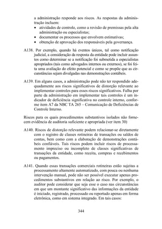 a administração responde aos riscos. As respostas da adminis-tração 
344 
incluem: 
· atividades de controle, como a revisão de premissas pela alta 
administração ou especialistas; 
· documentar os processos que envolvem estimativas; 
· obtenção de aprovação dos responsáveis pela governança. 
A138. Por exemplo, quando há eventos únicos, tal como notificação 
judicial, a consideração da resposta da entidade pode incluir assun-tos 
como determinar se a notificação foi submetida a especialistas 
apropriados (tais como advogados internos ou externos), se foi fei-ta 
uma avaliação do efeito potencial e como se propõe que as cir-cunstâncias 
sejam divulgadas nas demonstrações contábeis. 
A139. Em alguns casos, a administração pode não ter respondido ade-quadamente 
aos riscos significativos de distorção relevante ao 
implementar controles para esses riscos significativos. Falha por 
parte da administração em implementar tais controles é um in-dicador 
de deficiência significativa no controle interno, confor-me 
item A7 da NBC TA 265 – Comunicação de Deficiências de 
Controle Interno. 
Riscos para os quais procedimentos substantivos isolados não forne-cem 
evidência de auditoria suficiente e apropriada (ver item 30) 
A140. Riscos de distorção relevante podem relacionar-se diretamente 
com o registro de classes rotineiras de transações ou saldos de 
contas, bem como com a elaboração de demonstrações contá-beis 
confiáveis. Tais riscos podem incluir riscos de processa-mento 
impreciso ou incompleto de classes significativas de 
transações da entidade, como receita, compras e recebimentos 
ou pagamentos. 
A141. Quando essas transações comerciais rotineiras estão sujeitas a 
processamento altamente automatizado, com pouca ou nenhuma 
intervenção manual, pode não ser possível executar apenas pro-cedimentos 
substantivos em relação ao risco. Por exemplo, o 
auditor pode considerar que seja esse o caso nas circunstâncias 
em que um montante significativo das informações da entidade 
é iniciado, registrado, processado ou reportado apenas em forma 
eletrônica, como em sistema integrado. Em tais casos: 
 