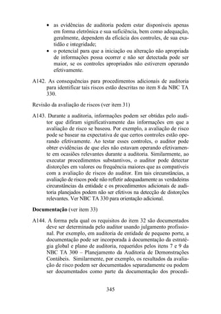 · as evidências de auditoria podem estar disponíveis apenas 
em forma eletrônica e sua suficiência, bem como adequação, 
geralmente, dependem da eficácia dos controles, de sua exa-tidão 
345 
e integridade; 
· o potencial para que a iniciação ou alteração não apropriada 
de informações possa ocorrer e não ser detectada pode ser 
maior, se os controles apropriados não estiverem operando 
efetivamente. 
A142. As consequências para procedimentos adicionais de auditoria 
para identificar tais riscos estão descritas no item 8 da NBC TA 
330. 
Revisão da avaliação de riscos (ver item 31) 
A143. Durante a auditoria, informações podem ser obtidas pelo audi-tor 
que difiram significativamente das informações em que a 
avaliação de risco se baseou. Por exemplo, a avaliação de risco 
pode se basear na expectativa de que certos controles estão ope-rando 
efetivamente. Ao testar esses controles, o auditor pode 
obter evidências de que eles não estavam operando efetivamen-te 
em ocasiões relevantes durante a auditoria. Similarmente, ao 
executar procedimentos substantivos, o auditor pode detectar 
distorções em valores ou frequência maiores que as compatíveis 
com a avaliação de riscos do auditor. Em tais circunstâncias, a 
avaliação de riscos pode não refletir adequadamente as verdadeiras 
circunstâncias da entidade e os procedimentos adicionais de audi-toria 
planejados podem não ser efetivos na detecção de distorções 
relevantes. Ver NBC TA 330 para orientação adicional. 
Documentação (ver item 33) 
A144. A forma pela qual os requisitos do item 32 são documentados 
deve ser determinada pelo auditor usando julgamento profissio-nal. 
Por exemplo, em auditoria de entidade de pequeno porte, a 
documentação pode ser incorporada à documentação da estraté-gia 
global e plano de auditoria, requeridos pelos itens 7 e 9 da 
NBC TA 300 – Planejamento da Auditoria de Demonstrações 
Contábeis. Similarmente, por exemplo, os resultados da avalia-ção 
de risco podem ser documentados separadamente ou podem 
ser documentados como parte da documentação dos procedi- 
 