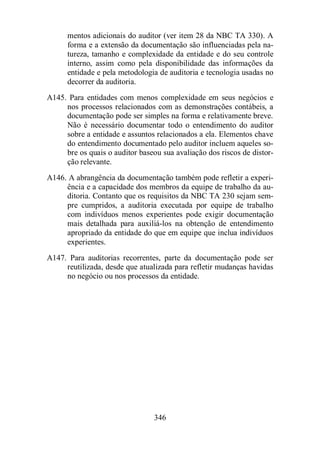 mentos adicionais do auditor (ver item 28 da NBC TA 330). A 
forma e a extensão da documentação são influenciadas pela na-tureza, 
tamanho e complexidade da entidade e do seu controle 
interno, assim como pela disponibilidade das informações da 
entidade e pela metodologia de auditoria e tecnologia usadas no 
decorrer da auditoria. 
A145. Para entidades com menos complexidade em seus negócios e 
nos processos relacionados com as demonstrações contábeis, a 
documentação pode ser simples na forma e relativamente breve. 
Não é necessário documentar todo o entendimento do auditor 
sobre a entidade e assuntos relacionados a ela. Elementos chave 
do entendimento documentado pelo auditor incluem aqueles so-bre 
os quais o auditor baseou sua avaliação dos riscos de distor-ção 
relevante. 
A146. A abrangência da documentação também pode refletir a experi-ência 
e a capacidade dos membros da equipe de trabalho da au-ditoria. 
Contanto que os requisitos da NBC TA 230 sejam sem-pre 
cumpridos, a auditoria executada por equipe de trabalho 
com indivíduos menos experientes pode exigir documentação 
mais detalhada para auxiliá-los na obtenção de entendimento 
apropriado da entidade do que em equipe que inclua indivíduos 
experientes. 
A147. Para auditorias recorrentes, parte da documentação pode ser 
reutilizada, desde que atualizada para refletir mudanças havidas 
no negócio ou nos processos da entidade. 
346 
 