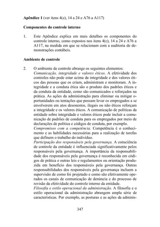 Apêndice 1 (ver itens 4(c), 14 a 24 e A76 a A117) 
Componentes do controle interno 
1. Este Apêndice explica em mais detalhes os componentes do 
controle interno, como expostos nos itens 4(c), 14 a 24 e A76 a 
A117, na medida em que se relacionam com a auditoria de de-monstrações 
347 
contábeis. 
Ambiente de controle 
2. O ambiente de controle abrange os seguintes elementos: 
Comunicação, integridade e valores éticos. A efetividade dos 
controles não pode estar acima da integridade e dos valores éti-cos 
das pessoas que os criam, administram e monitoram. A in-tegridade 
e a conduta ética são o produto dos padrões éticos e 
da conduta da entidade, como são comunicados e reforçados na 
prática. As ações da administração para eliminar ou mitigar o-portunidades 
ou tentações que possam levar os empregados a se 
envolverem em atos desonestos, ilegais ou não éticos reforçam 
a integridade e os valores éticos. A comunicação de políticas da 
entidade sobre integridade e valores éticos pode incluir a comu-nicação 
de padrões de conduta para os empregados por meio de 
declarações de política e códigos de conduta, por exemplo. 
Compromisso com a competência. Competência é o conheci-mento 
e as habilidades necessárias para a realização de tarefas 
que definem o trabalho do indivíduo. 
Participação dos responsáveis pela governança. A consciência 
de controle da entidade é influenciada significativamente pelos 
responsáveis pela governança. A importância da responsabili-dade 
dos responsáveis pela governança é reconhecida em códi-gos 
de prática e outras leis e regulamentos ou orientação produ-zida 
em benefício dos responsáveis pela governança. Outras 
responsabilidades dos responsáveis pela governança incluem a 
supervisão de como foi projetado e como são efetivamente ope-rados 
os canais de comunicação de denúncia e do processo de 
revisão da efetividade do controle interno da entidade. 
Filosofia e estilo operacional da administração. A filosofia e o 
estilo operacional da administração abrangem ampla série de 
características. Por exemplo, as posturas e as ações da adminis- 
 