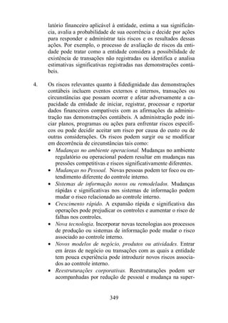 latório financeiro aplicável à entidade, estima a sua significân-cia, 
avalia a probabilidade de sua ocorrência e decide por ações 
para responder e administrar tais riscos e os resultados dessas 
ações. Por exemplo, o processo de avaliação de riscos da enti-dade 
pode tratar como a entidade considera a possibilidade de 
existência de transações não registradas ou identifica e analisa 
estimativas significativas registradas nas demonstrações contá-beis. 
4. Os riscos relevantes quanto à fidedignidade das demonstrações 
contábeis incluem eventos externos e internos, transações ou 
circunstâncias que possam ocorrer e afetar adversamente a ca-pacidade 
da entidade de iniciar, registrar, processar e reportar 
dados financeiros compatíveis com as afirmações da adminis-tração 
nas demonstrações contábeis. A administração pode ini-ciar 
planos, programas ou ações para enfrentar riscos específi-cos 
ou pode decidir aceitar um risco por causa do custo ou de 
outras considerações. Os riscos podem surgir ou se modificar 
em decorrência de circunstâncias tais como: 
· Mudanças no ambiente operacional. Mudanças no ambiente 
regulatório ou operacional podem resultar em mudanças nas 
pressões competitivas e riscos significativamente diferentes. 
· Mudanças no Pessoal. Novas pessoas podem ter foco ou en-tendimento 
diferente do controle interno. 
· Sistemas de informação novos ou remodelados. Mudanças 
rápidas e significativas nos sistemas de informação podem 
mudar o risco relacionado ao controle interno. 
· Crescimento rápido. A expansão rápida e significativa das 
operações pode prejudicar os controles e aumentar o risco de 
falhas nos controles. 
· Nova tecnologia. Incorporar novas tecnologias aos processos 
de produção ou sistemas de informação pode mudar o risco 
associado ao controle interno. 
· Novos modelos de negócio, produtos ou atividades. Entrar 
em áreas de negócio ou transações com as quais a entidade 
tem pouca experiência pode introduzir novos riscos associa-dos 
349 
ao controle interno. 
· Reestruturações corporativas. Reestruturações podem ser 
acompanhadas por redução de pessoal e mudança na super- 
 