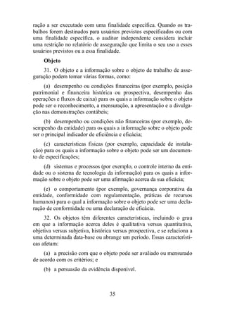 ração a ser executado com uma finalidade específica. Quando os tra-balhos 
forem destinados para usuários previstos especificados ou com 
uma finalidade específica, o auditor independente considera incluir 
uma restrição no relatório de asseguração que limita o seu uso a esses 
usuários previstos ou a essa finalidade. 
Objeto 
31. O objeto e a informação sobre o objeto de trabalho de asse-guração 
podem tomar várias formas, como: 
(a) desempenho ou condições financeiras (por exemplo, posição 
patrimonial e financeira histórica ou prospectiva, desempenho das 
operações e fluxos de caixa) para os quais a informação sobre o objeto 
pode ser o reconhecimento, a mensuração, a apresentação e a divulga-ção 
nas demonstrações contábeis; 
(b) desempenho ou condições não financeiras (por exemplo, de-sempenho 
da entidade) para os quais a informação sobre o objeto pode 
ser o principal indicador de eficiência e eficácia; 
(c) características físicas (por exemplo, capacidade de instala-ção) 
para os quais a informação sobre o objeto pode ser um documen-to 
de especificações; 
(d) sistemas e processos (por exemplo, o controle interno da enti-dade 
ou o sistema de tecnologia da informação) para os quais a infor-mação 
sobre o objeto pode ser uma afirmação acerca da sua eficácia; 
(e) o comportamento (por exemplo, governança corporativa da 
entidade, conformidade com regulamentação, práticas de recursos 
humanos) para o qual a informação sobre o objeto pode ser uma decla-ração 
de conformidade ou uma declaração de eficácia. 
32. Os objetos têm diferentes características, incluindo o grau 
em que a informação acerca deles é qualitativa versus quantitativa, 
objetiva versus subjetiva, histórica versus prospectiva, e se relaciona a 
uma determinada data-base ou abrange um período. Essas característi-cas 
afetam: 
(a) a precisão com que o objeto pode ser avaliado ou mensurado 
35 
de acordo com os critérios; e 
(b) a persuasão da evidência disponível. 
 