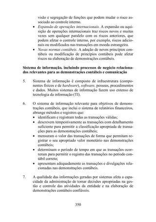 visão e segregação de funções que podem mudar o risco as-sociado 
ao controle interno. 
· Expansão de operações internacionais. A expansão ou aqui-sição 
de operações internacionais traz riscos novos e muitas 
vezes sem qualquer paralelo com os riscos anteriores, que 
podem afetar o controle interno, por exemplo, riscos adicio-nais 
ou modificados nas transações em moeda estrangeira. 
· Novas normas contábeis. A adoção de novos princípios con-tábeis 
ou modificação de princípios contábeis pode afetar 
riscos na elaboração de demonstrações contábeis. 
Sistema de informação, incluindo processos de negócio relaciona-dos 
relevantes para as demonstrações contábeis e comunicação 
5. Sistema de informação é composto de infraestrutura (compo-nentes 
físicos e de hardware), software, pessoas, procedimentos 
e dados. Muitos sistemas de informação fazem uso extenso de 
tecnologia da informação (TI). 
6. O sistema de informação relevante para objetivos de demons-trações 
contábeis, que inclui o sistema de relatórios financeiros, 
abrange métodos e registros que: 
· identificam e registram todas as transações válidas; 
· descrevem tempestivamente as transações com detalhamento 
suficiente para permitir a classificação apropriada de transa-ções 
para as demonstrações contábeis; 
· mensuram o valor das transações de forma que permitam re-gistrar 
o seu apropriado valor monetário nas demonstrações 
contábeis; 
· determinam o período de tempo em que as transações ocor-reram 
para permitir o registro das transações no período con-tábil 
correto; 
· apresentam adequadamente as transações e divulgações rela-cionadas 
nas demonstrações contábeis. 
7. A qualidade das informações geradas por sistemas afeta a capa-cidade 
da administração de tomar decisões apropriadas na ges-tão 
e controle das atividades da entidade e na elaboração de 
demonstrações contábeis confiáveis. 
350 
 