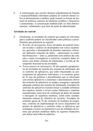 8. A comunicação, que envolve fornecer entendimento de funções 
e responsabilidades individuais próprias do controle interno so-bre 
as demonstrações contábeis, pode assumir as formas de ma-nuais 
de políticas, manuais de relatórios contábeis e financeiros 
e memorandos. A comunicação também pode ser feita eletroni-camente, 
verbalmente e por meio de ações da administração. 
351 
Atividades de controle 
9. Geralmente, as atividades de controle que podem ser relevantes 
para a auditoria podem ser classificadas como políticas e proce-dimentos 
que pertencem ao seguinte: 
· Revisões de desempenho. Essas atividades de controle inclu-em 
revisões e análises de desempenho real versus orçamen-tos, 
previsões e desempenho de períodos anteriores; relacio-nar 
diferentes conjuntos de dados – operacionais ou contá-beis/ 
financeiros – entre si, juntamente com análises das rela-ções 
e ações investigativas e corretivas; comparar dados in-ternos 
com fontes externas de informação; e revisão de de-sempenho 
funcional ou de atividades. 
· Processamento de informações. Os dois grandes agrupamen-tos 
de atividades de controle dos sistemas de informação são 
os controles de aplicativos, que estão relacionados ao pro-cessamento 
de aplicativos individuais, e os controles gerais 
de TI, que são políticas e procedimentos que se relacionam 
com muitos aplicativos e sustentam o funcionamento efetivo 
dos controles de aplicativos ao ajudar a assegurar a operação 
adequada contínua dos sistemas de informação. Exemplos de 
controles de aplicativos incluem checar a exatidão aritmética 
dos registros, manter e revisar contas, balancetes e controles 
automatizados como teste de verificação de dados de entrada 
e checagens de sequência numérica, assim como acompa-nhamento 
manual de relatórios de exceções. Exemplos de 
controles gerais de TI são controles de mudança de progra-mas, 
controles da implementação de novos lançamentos de 
pacotes de aplicativos e controles sobre os aplicativos que 
restringem o acesso ou monitoram o uso de utilidades de sis-tema 
que possam modificar dados ou registros financeiros 
sem deixar uma trilha de auditoria. 
 