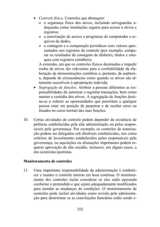 · Controle físico. Controles que abrangem: 
o a segurança física dos ativos, incluindo salvaguardas a-dequadas 
como instalações seguras para acesso a ativos e 
352 
registros; 
o a autorização de acesso a programas de computador e ar-quivos 
de dados; 
o a contagem e a comparação periódicas com valores apre-sentados 
nos registros de controle (por exemplo, compa-rar 
os resultados de contagens de dinheiro, títulos e esto-ques 
com registros contábeis). 
A extensão, em que os controles físicos destinados a impedir 
roubo de ativos são relevantes para a confiabilidade da ela-boração 
de demonstrações contábeis e, portanto, da auditori-a, 
depende de circunstâncias como quando os ativos são al-tamente 
suscetíveis à apropriação indevida. 
· Segregação de funções. Atribuir a pessoas diferentes as res-ponsabilidades 
de autorizar e registrar transações, bem como 
manter a custódia dos ativos. A segregação de funções desti-na- 
se a reduzir as oportunidades que permitam a qualquer 
pessoa estar em posição de perpetrar e de ocultar erros ou 
fraudes no curso normal das suas funções. 
10. Certas atividades de controle podem depender da existência de 
políticas estabelecidas pela alta administração ou pelos respon-sáveis 
pela governança. Por exemplo, os controles de autoriza-ção 
podem ser delegados sob diretrizes estabelecidas, tais como 
critérios de investimento estabelecidos pelos responsáveis pela 
governança; ou aquisições ou alienações importantes podem re-querer 
aprovação de alto escalão, inclusive, em alguns casos, a 
dos acionistas/quotistas. 
Monitoramento de controles 
11. Uma importante responsabilidade da administração é estabele-cer 
e manter o controle interno em base contínua. O monitora-mento 
dos controles inclui considerar se eles estão operando 
conforme o pretendido e que sejam adequadamente modificados 
para atender as mudanças de condições. O monitoramento de 
controles pode incluir atividades como revisão pela administra-ção 
para determinar se as conciliações bancárias estão sendo e- 
 
