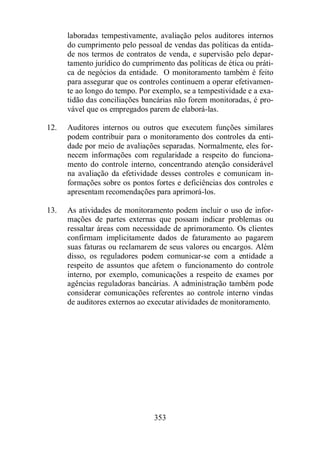 laboradas tempestivamente, avaliação pelos auditores internos 
do cumprimento pelo pessoal de vendas das políticas da entida-de 
nos termos de contratos de venda, e supervisão pelo depar-tamento 
jurídico do cumprimento das políticas de ética ou práti-ca 
de negócios da entidade. O monitoramento também é feito 
para assegurar que os controles continuem a operar efetivamen-te 
ao longo do tempo. Por exemplo, se a tempestividade e a exa-tidão 
das conciliações bancárias não forem monitoradas, é pro-vável 
que os empregados parem de elaborá-las. 
12. Auditores internos ou outros que executem funções similares 
podem contribuir para o monitoramento dos controles da enti-dade 
por meio de avaliações separadas. Normalmente, eles for-necem 
informações com regularidade a respeito do funciona-mento 
do controle interno, concentrando atenção considerável 
na avaliação da efetividade desses controles e comunicam in-formações 
sobre os pontos fortes e deficiências dos controles e 
apresentam recomendações para aprimorá-los. 
13. As atividades de monitoramento podem incluir o uso de infor-mações 
de partes externas que possam indicar problemas ou 
ressaltar áreas com necessidade de aprimoramento. Os clientes 
confirmam implicitamente dados de faturamento ao pagarem 
suas faturas ou reclamarem de seus valores ou encargos. Além 
disso, os reguladores podem comunicar-se com a entidade a 
respeito de assuntos que afetem o funcionamento do controle 
interno, por exemplo, comunicações a respeito de exames por 
agências reguladoras bancárias. A administração também pode 
considerar comunicações referentes ao controle interno vindas 
de auditores externos ao executar atividades de monitoramento. 
353 
 
