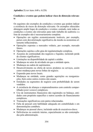 Apêndice 2 (ver itens A40 e A128) 
Condições e eventos que podem indicar risco de distorção relevan-te 
Os seguintes são exemplos de condições e eventos que podem indicar 
a existência de riscos de distorção relevante. Os exemplos oferecidos 
abrangem amplo leque de condições e eventos; contudo, nem todas as 
condições e eventos são relevantes para todo trabalho de auditoria e a 
lista de exemplos não é necessariamente completa: 
· Operações em regiões economicamente instáveis, por exemplo, 
países com desvalorização significativa da moeda ou economias al-tamente 
354 
inflacionárias. 
· Operações expostas a mercados voláteis, por exemplo, mercado 
futuro. 
· Operações sujeitas a alto grau de regulamentação complexa. 
· Assuntos de continuidade dos negócios e liquidez, incluindo perda 
de clientes significativos. 
· Limitações na disponibilidade de capital e crédito. 
· Mudanças no setor de atividade em que a entidade opera. 
· Mudanças na cadeia de suprimentos. 
· Desenvolvimento ou oferta de novos produtos ou serviços, assim 
como mudança para novas linhas de negócio. 
· Expansão para novos locais. 
· Mudanças na entidade, como grandes aquisições ou reorganiza-ções, 
bem como outros eventos não usuais. 
· Entidades ou segmentos de negócio com probabilidade de serem 
vendidos. 
· A existência de alianças e empreendimentos com controle compar-tilhado 
(joint venture) complexos. 
· Uso de instrumentos financeiros não registrados no balanço, enti-dades 
com propósito especifico e outros acordos de financiamento 
complexos. 
· Transações significativas com partes relacionadas. 
· Falta de pessoal com habilidade adequada em contabilidade e em 
demonstrações contábeis. 
· Mudanças no pessoal chave, incluindo saída de executivos-chave. 
· Deficiências no controle interno, especialmente as não contempla-das 
pela administração. 
 