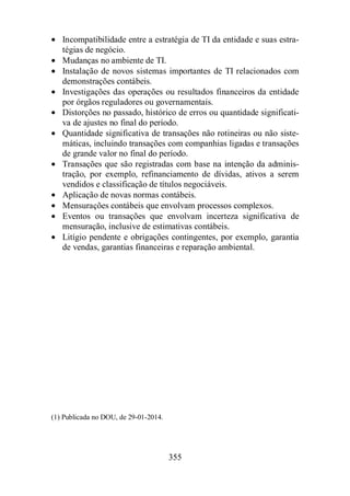 · Incompatibilidade entre a estratégia de TI da entidade e suas estra-tégias 
355 
de negócio. 
· Mudanças no ambiente de TI. 
· Instalação de novos sistemas importantes de TI relacionados com 
demonstrações contábeis. 
· Investigações das operações ou resultados financeiros da entidade 
por órgãos reguladores ou governamentais. 
· Distorções no passado, histórico de erros ou quantidade significati-va 
de ajustes no final do período. 
· Quantidade significativa de transações não rotineiras ou não siste-máticas, 
incluindo transações com companhias ligadas e transações 
de grande valor no final do período. 
· Transações que são registradas com base na intenção da adminis-tração, 
por exemplo, refinanciamento de dívidas, ativos a serem 
vendidos e classificação de títulos negociáveis. 
· Aplicação de novas normas contábeis. 
· Mensurações contábeis que envolvam processos complexos. 
· Eventos ou transações que envolvam incerteza significativa de 
mensuração, inclusive de estimativas contábeis. 
· Litígio pendente e obrigações contingentes, por exemplo, garantia 
de vendas, garantias financeiras e reparação ambiental. 
(1) Publicada no DOU, de 29-01-2014. 
 
