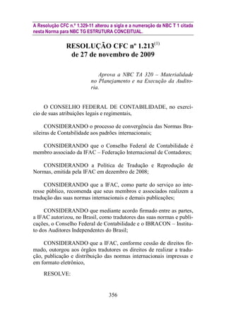 A Resolução CFC n.º 1.329-11 alterou a sigla e a numeração da NBC T 1 citada 
nesta Norma para NBC TG ESTRUTURA CONCEITUAL. 
RESOLUÇÃO CFC nº 1.213(1) 
de 27 de novembro de 2009 
Aprova a NBC TA 320 – Materialidade 
no Planejamento e na Execução da Audito-ria. 
O CONSELHO FEDERAL DE CONTABILIDADE, no exercí-cio 
de suas atribuições legais e regimentais, 
CONSIDERANDO o processo de convergência das Normas Bra-sileiras 
de Contabilidade aos padrões internacionais; 
CONSIDERANDO que o Conselho Federal de Contabilidade é 
membro associado da IFAC – Federação Internacional de Contadores; 
CONSIDERANDO a Política de Tradução e Reprodução de 
Normas, emitida pela IFAC em dezembro de 2008; 
CONSIDERANDO que a IFAC, como parte do serviço ao inte-resse 
público, recomenda que seus membros e associados realizem a 
tradução das suas normas internacionais e demais publicações; 
CONSIDERANDO que mediante acordo firmado entre as partes, 
a IFAC autorizou, no Brasil, como tradutores das suas normas e publi-cações, 
o Conselho Federal de Contabilidade e o IBRACON – Institu-to 
dos Auditores Independentes do Brasil; 
CONSIDERANDO que a IFAC, conforme cessão de direitos fir-mado, 
outorgou aos órgãos tradutores os direitos de realizar a tradu-ção, 
publicação e distribuição das normas internacionais impressas e 
356 
em formato eletrônico, 
RESOLVE: 
 