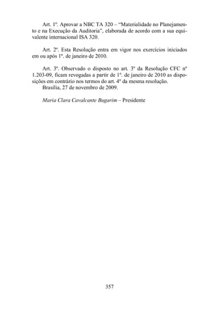 Art. 1º. Aprovar a NBC TA 320 – “Materialidade no Planejamen-to 
e na Execução da Auditoria”, elaborada de acordo com a sua equi-valente 
357 
internacional ISA 320. 
Art. 2º. Esta Resolução entra em vigor nos exercícios iniciados 
em ou após 1º. de janeiro de 2010. 
Art. 3º. Observado o disposto no art. 3º da Resolução CFC nº 
1.203-09, ficam revogadas a partir de 1º. de janeiro de 2010 as dispo-sições 
em contrário nos termos do art. 4º da mesma resolução. 
Brasília, 27 de novembro de 2009. 
Maria Clara Cavalcante Bugarim – Presidente 
 