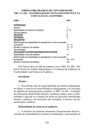 NORMAS BRASILEIRAS DE CONTABILIDADE 
NBC TA 320 – MATERIALIDADE NO PLANEJAMENTO E NA 
EXECUÇÃO DA AUDITORIA 
Índice Item 
INTRODUÇÃO 
Alcance 1 
Materialidade no contexto de auditoria 2 − 6 
Data de vigência 7 
OBJETIVO 8 
DEFINIÇÃO 9 
REQUISITOS 
Determinação da materialidade no planejamento e para a execução 
da auditoria 10 − 11 
Revisão no decorrer da auditoria 12 – 13 
Documentação 14 
APLICAÇÃO E OUTROS MATERIAIS EXPLICATIVOS 
Materialidade e risco de auditoria A1 
Determinação da materialidade no planejamento e para a execução 
da auditoria A2 − A12 
Revisão no decorrer da auditoria A13 
Esta Norma deve ser lida em conjunto com a NBC TA 200 – Ob-jetivos 
Gerais do Auditor Independente e a Condução da Auditoria em 
Conformidade com Normas de Auditoria. 
Introdução 
Alcance 
1. Esta Norma trata da responsabilidade do auditor independente 
de aplicar o conceito de materialidade no planejamento e na execução 
de auditoria de demonstrações contábeis. A NBC TA 450 – Avaliação 
das Distorções Identificadas durante a Auditoria explica como a mate-rialidade 
é aplicada na avaliação do efeito de distorções identificadas 
durante a auditoria e de distorções não corrigidas, se houver, nas de-monstrações 
358 
contábeis. 
Materialidade no contexto de auditoria 
2. A estrutura de relatórios financeiros frequentemente discute o 
conceito de materialidade no contexto da elaboração e apresentação de 
 