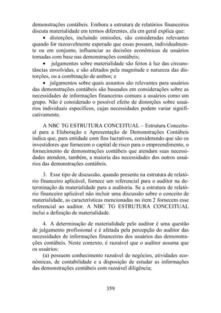 demonstrações contábeis. Embora a estrutura de relatórios financeiros 
discuta materialidade em termos diferentes, ela em geral explica que: 
· distorções, incluindo omissões, são consideradas relevantes 
quando for razoavelmente esperado que essas possam, individualmen-te 
ou em conjunto, influenciar as decisões econômicas de usuários 
tomadas com base nas demonstrações contábeis; 
· julgamentos sobre materialidade são feitos à luz das circuns-tâncias 
envolvidas, e são afetados pela magnitude e natureza das dis-torções, 
ou a combinação de ambos; e 
· julgamentos sobre quais assuntos são relevantes para usuários 
das demonstrações contábeis são baseados em considerações sobre as 
necessidades de informações financeiras comuns a usuários como um 
grupo. Não é considerado o possível efeito de distorções sobre usuá-rios 
individuais específicos, cujas necessidades podem variar signifi-cativamente. 
A NBC TG ESTRUTURA CONCEITUAL – Estrutura Conceitu-al 
para a Elaboração e Apresentação de Demonstrações Contábeis 
indica que, para entidade com fins lucrativos, considerando que são os 
investidores que fornecem o capital de risco para o empreendimento, o 
fornecimento de demonstrações contábeis que atendam suas necessi-dades 
atendem, também, a maioria das necessidades dos outros usuá-rios 
das demonstrações contábeis. 
3. Esse tipo de discussão, quando presente na estrutura de relató-rio 
financeiro aplicável, fornece um referencial para o auditor na de-terminação 
da materialidade para a auditoria. Se a estrutura de relató-rio 
financeiro aplicável não incluir uma discussão sobre o conceito de 
materialidade, as características mencionadas no item 2 fornecem esse 
referencial ao auditor. A NBC TG ESTRUTURA CONCEITUAL 
inclui a definição de materialidade. 
4. A determinação de materialidade pelo auditor é uma questão 
de julgamento profissional e é afetada pela percepção do auditor das 
necessidades de informações financeiras dos usuários das demonstra-ções 
contábeis. Neste contexto, é razoável que o auditor assuma que 
359 
os usuários: 
(a) possuem conhecimento razoável de negócios, atividades eco-nômicas, 
de contabilidade e a disposição de estudar as informações 
das demonstrações contábeis com razoável diligência; 
 