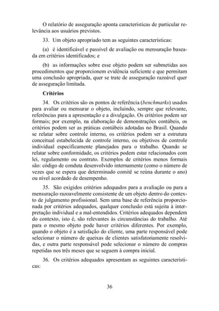 O relatório de asseguração aponta características de particular re-levância 
36 
aos usuários previstos. 
33. Um objeto apropriado tem as seguintes características: 
(a) é identificável e passível de avaliação ou mensuração basea-da 
em critérios identificados; e 
(b) as informações sobre esse objeto podem ser submetidas aos 
procedimentos que proporcionem evidência suficiente e que permitam 
uma conclusão apropriada, quer se trate de asseguração razoável quer 
de asseguração limitada. 
Critérios 
34. Os critérios são os pontos de referência (benchmarks) usados 
para avaliar ou mensurar o objeto, incluindo, sempre que relevante, 
referências para a apresentação e a divulgação. Os critérios podem ser 
formais; por exemplo, na elaboração de demonstrações contábeis, os 
critérios podem ser as práticas contábeis adotadas no Brasil. Quando 
se relatar sobre controle interno, os critérios podem ser a estrutura 
conceitual estabelecida de controle interno, ou objetivos de controle 
individual especificamente planejados para o trabalho. Quando se 
relatar sobre conformidade, os critérios podem estar relacionados com 
lei, regulamento ou contrato. Exemplos de critérios menos formais 
são: código de conduta desenvolvido internamente (como o número de 
vezes que se espera que determinado comitê se reúna durante o ano) 
ou nível acordado de desempenho. 
35. São exigidos critérios adequados para a avaliação ou para a 
mensuração razoavelmente consistente de um objeto dentro do contex-to 
de julgamento profissional. Sem uma base de referência proporcio-nada 
por critérios adequados, qualquer conclusão está sujeita à inter-pretação 
individual e a mal-entendidos. Critérios adequados dependem 
do contexto, isto é, são relevantes às circunstâncias do trabalho. Até 
para o mesmo objeto pode haver critérios diferentes. Por exemplo, 
quando o objeto é a satisfação do cliente, uma parte responsável pode 
selecionar o número de queixas de clientes satisfatoriamente resolvi-das, 
e outra parte responsável pode selecionar o número de compras 
repetidas nos três meses que se seguem à compra inicial. 
36. Os critérios adequados apresentam as seguintes característi-cas: 
 