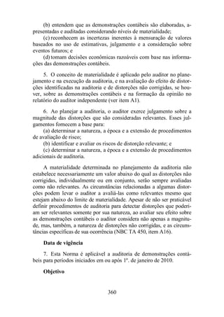 (b) entendem que as demonstrações contábeis são elaboradas, a-presentadas 
e auditadas considerando níveis de materialidade; 
(c) reconhecem as incertezas inerentes à mensuração de valores 
baseados no uso de estimativas, julgamento e a consideração sobre 
eventos futuros; e 
(d) tomam decisões econômicas razoáveis com base nas informa-ções 
das demonstrações contábeis. 
5. O conceito de materialidade é aplicado pelo auditor no plane-jamento 
e na execução da auditoria, e na avaliação do efeito de distor-ções 
identificadas na auditoria e de distorções não corrigidas, se hou-ver, 
sobre as demonstrações contábeis e na formação da opinião no 
relatório do auditor independente (ver item A1). 
6. Ao planejar a auditoria, o auditor exerce julgamento sobre a 
magnitude das distorções que são consideradas relevantes. Esses jul-gamentos 
360 
fornecem a base para: 
(a) determinar a natureza, a época e a extensão de procedimentos 
de avaliação de risco; 
(b) identificar e avaliar os riscos de distorção relevante; e 
(c) determinar a natureza, a época e a extensão de procedimentos 
adicionais de auditoria. 
A materialidade determinada no planejamento da auditoria não 
estabelece necessariamente um valor abaixo do qual as distorções não 
corrigidas, individualmente ou em conjunto, serão sempre avaliadas 
como não relevantes. As circunstâncias relacionadas a algumas distor-ções 
podem levar o auditor a avaliá-las como relevantes mesmo que 
estejam abaixo do limite de materialidade. Apesar de não ser praticável 
definir procedimentos de auditoria para detectar distorções que poderi-am 
ser relevantes somente por sua natureza, ao avaliar seu efeito sobre 
as demonstrações contábeis o auditor considera não apenas a magnitu-de, 
mas, também, a natureza de distorções não corrigidas, e as circuns-tâncias 
específicas de sua ocorrência (NBC TA 450, item A16). 
Data de vigência 
7. Esta Norma é aplicável a auditoria de demonstrações contá-beis 
para períodos iniciados em ou após 1º. de janeiro de 2010. 
Objetivo 
 