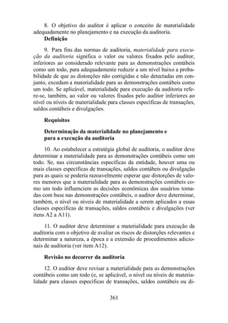 8. O objetivo do auditor é aplicar o conceito de materialidade 
adequadamente no planejamento e na execução da auditoria. 
Definição 
9. Para fins das normas de auditoria, materialidade para execu-ção 
da auditoria significa o valor ou valores fixados pelo auditor, 
inferiores ao considerado relevante para as demonstrações contábeis 
como um todo, para adequadamente reduzir a um nível baixo a proba-bilidade 
de que as distorções não corrigidas e não detectadas em con-junto, 
excedam a materialidade para as demonstrações contábeis como 
um todo. Se aplicável, materialidade para execução da auditoria refe-re- 
se, também, ao valor ou valores fixados pelo auditor inferiores ao 
nível ou níveis de materialidade para classes específicas de transações, 
saldos contábeis e divulgações. 
Requisitos 
Determinação da materialidade no planejamento e 
para a execução da auditoria 
10. Ao estabelecer a estratégia global de auditoria, o auditor deve 
determinar a materialidade para as demonstrações contábeis como um 
todo. Se, nas circunstâncias específicas da entidade, houver uma ou 
mais classes específicas de transações, saldos contábeis ou divulgação 
para as quais se poderia razoavelmente esperar que distorções de valo-res 
menores que a materialidade para as demonstrações contábeis co-mo 
um todo influenciem as decisões econômicas dos usuários toma-das 
com base nas demonstrações contábeis, o auditor deve determinar, 
também, o nível ou níveis de materialidade a serem aplicados a essas 
classes específicas de transações, saldos contábeis e divulgações (ver 
itens A2 a A11). 
11. O auditor deve determinar a materialidade para execução da 
auditoria com o objetivo de avaliar os riscos de distorções relevantes e 
determinar a natureza, a época e a extensão de procedimentos adicio-nais 
de auditoria (ver item A12). 
Revisão no decorrer da auditoria 
12. O auditor deve revisar a materialidade para as demonstrações 
contábeis como um todo (e, se aplicável, o nível ou níveis de materia-lidade 
para classes específicas de transações, saldos contábeis ou di- 
361 
 