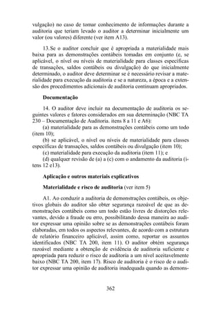 vulgação) no caso de tomar conhecimento de informações durante a 
auditoria que teriam levado o auditor a determinar inicialmente um 
valor (ou valores) diferente (ver item A13). 
13. Se o auditor concluir que é apropriada a materialidade mais 
baixa para as demonstrações contábeis tomadas em conjunto (e, se 
aplicável, o nível ou níveis de materialidade para classes específicas 
de transações, saldos contábeis ou divulgação) do que inicialmente 
determinado, o auditor deve determinar se é necessário revisar a mate-rialidade 
para execução da auditoria e se a natureza, a época e a exten-são 
dos procedimentos adicionais de auditoria continuam apropriados. 
Documentação 
14. O auditor deve incluir na documentação de auditoria os se-guintes 
valores e fatores considerados em sua determinação (NBC TA 
230 – Documentação de Auditoria. itens 8 a 11 e A6): 
(a) materialidade para as demonstrações contábeis como um todo 
362 
(item 10); 
(b) se aplicável, o nível ou níveis de materialidade para classes 
específicas de transações, saldos contábeis ou divulgação (item 10); 
(c) materialidade para execução da auditoria (item 11); e 
(d) qualquer revisão de (a) a (c) com o andamento da auditoria (i-tens 
12 e13). 
Aplicação e outros materiais explicativos 
Materialidade e risco de auditoria (ver item 5) 
A1. Ao conduzir a auditoria de demonstrações contábeis, os obje-tivos 
globais do auditor são obter segurança razoável de que as de-monstrações 
contábeis como um todo estão livres de distorções rele-vantes, 
devido a fraude ou erro, possibilitando dessa maneira ao audi-tor 
expressar uma opinião sobre se as demonstrações contábeis foram 
elaboradas, em todos os aspectos relevantes, de acordo com a estrutura 
de relatório financeiro aplicável, assim como, reportar os assuntos 
identificados (NBC TA 200, item 11). O auditor obtém segurança 
razoável mediante a obtenção de evidência de auditoria suficiente e 
apropriada para reduzir o risco de auditoria a um nível aceitavelmente 
baixo (NBC TA 200, item 17). Risco de auditoria é o risco de o audi-tor 
expressar uma opinião de auditoria inadequada quando as demons- 
 