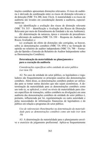 trações contábeis apresentam distorções relevantes. O risco de auditó-ria 
é derivado da combinação entre os riscos de distorção relevante e 
de detecção (NBC TA 200, item 13(c)). A materialidade e os riscos de 
auditoria são levados em consideração durante a auditoria, especial-mente 
na: 
(a) identificação e avaliação dos riscos de distorção relevante 
(NBC TA 315 – Identificação e Avaliação dos Riscos de Distorção 
Relevante por meio do Entendimento da Entidade e de seu Ambiente); 
(b) determinação da natureza, época e extensão de procedimen-tos 
adicionais de auditoria (NBC TA 330 – Resposta do Auditor aos 
363 
Riscos Avaliados); e 
(c) avaliação do efeito de distorções não corrigidas, se houver, 
sobre as demonstrações contábeis (NBC TA 450) e na formação da 
opinião no relatório do auditor independente (NBC TA 700 – Forma-ção 
da Opinião e Emissão do Relatório do Auditor Independente sobre 
as Demonstrações Contábeis). 
Determinação da materialidade no planejamento e 
para a execução da auditoria 
Considerações específicas sobre entidade do setor público 
(ver item 10) 
A2. No caso de entidade do setor público, os legisladores e regu-ladores 
são frequentemente os principais usuários das demonstrações 
contábeis. Além disso, as demonstrações contábeis podem ser utiliza-das 
para se tomar outras decisões que não sejam econômicas. A de-terminação 
da materialidade para as demonstrações contábeis como 
um todo (e, se aplicável, o nível ou níveis de materialidade para clas-ses 
específicas de transações, saldos contábeis ou divulgação) em uma 
auditoria das demonstrações contábeis de entidade do setor público é, 
portanto, influenciada por lei, regulamentação ou outra autoridade e 
pelas necessidades de informações financeiras de legisladores e do 
público em relação a programas do setor público. 
Uso de referenciais (benchmarks) na determinação da materiali-dade 
para as demonstrações contábeis como um todo (ver item 
10) 
A3. A determinação da materialidade para o planejamento envol-ve 
o exercício de julgamento profissional. Aplica-se frequentemente 
 