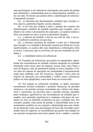uma porcentagem a um referencial selecionado como ponto de partida 
para determinar a materialidade para as demonstrações contábeis co-mo 
um todo. Os fatores que podem afetar a identificação de referenci-al 
apropriado incluem: 
(a) os elementos das demonstrações contábeis (por exemplo, a-tivo, 
passivo, patrimônio líquido, receita, despesa); 
(b) se há itens que tendem a atrair a atenção dos usuários das 
demonstrações contábeis da entidade específica (por exemplo, com o 
objetivo de avaliar o desempenho das operações, os usuários tendem a 
focar sua atenção em lucro, receita ou patrimônio líquido); 
(c) a natureza da entidade, a fase do seu ciclo de vida, o seu se-tor 
e o ambiente econômico em que atua; 
(d) a estrutura societária da entidade e como ela é financiada 
(por exemplo, se a entidade é financiada somente por dívida em vez de 
capital próprio, os usuários dão mais importância a informações sobre 
os ativos, e processos que os envolvam, do que nos resultados da enti-dade); 
e 
(e) a volatilidade relativa do referencial. 
A4. Exemplos de referenciais que podem ser apropriados, depen-dendo 
das circunstâncias da entidade, incluem categorias de resultado 
informado como lucro antes do imposto, receita total, lucro bruto e 
total de despesa, total do patrimônio líquido ou ativos líquidos. O lu-cro 
antes do imposto de operações em continuidade é frequentemente 
usado para entidades com fins lucrativos. Quando o lucro antes do 
imposto de operações em continuidade é volátil, outros referenciais 
podem ser mais apropriados, como lucro bruto ou receita total. 
A5. Em relação ao referencial escolhido, os dados relevantes 
normalmente incluem resultados e posições financeiras de períodos 
anteriores e do período corrente, acumulados até o último mês dispo-nível 
e orçamentos ou previsões para o período corrente, ajustados 
pelas mudanças significativas nas circunstâncias da entidade (por e-xemplo, 
uma aquisição significativa) e mudanças relevantes das con-dições 
no setor ou ambiente econômico em que a entidade atua. Por 
exemplo, quando, como ponto de partida, a materialidade para as de-monstrações 
contábeis no seu conjunto é determinada para uma entida-de 
em particular como uma porcentagem do lucro das atividades conti-nuadas 
antes de impostos, as circunstâncias que geram uma redução ou 
um aumento excepcional nesse lucro podem levar o auditor a concluir 
364 
 