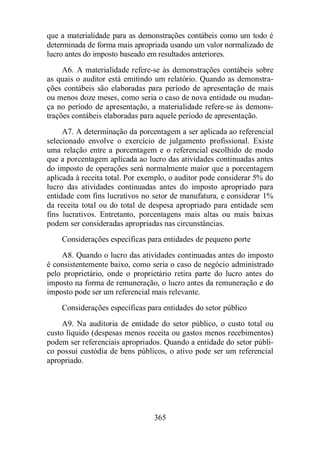 que a materialidade para as demonstrações contábeis como um todo é 
determinada de forma mais apropriada usando um valor normalizado de 
lucro antes do imposto baseado em resultados anteriores. 
A6. A materialidade refere-se às demonstrações contábeis sobre 
as quais o auditor está emitindo um relatório. Quando as demonstra-ções 
contábeis são elaboradas para período de apresentação de mais 
ou menos doze meses, como seria o caso de nova entidade ou mudan-ça 
no período de apresentação, a materialidade refere-se às demons-trações 
contábeis elaboradas para aquele período de apresentação. 
A7. A determinação da porcentagem a ser aplicada ao referencial 
selecionado envolve o exercício de julgamento profissional. Existe 
uma relação entre a porcentagem e o referencial escolhido de modo 
que a porcentagem aplicada ao lucro das atividades continuadas antes 
do imposto de operações será normalmente maior que a porcentagem 
aplicada à receita total. Por exemplo, o auditor pode considerar 5% do 
lucro das atividades continuadas antes do imposto apropriado para 
entidade com fins lucrativos no setor de manufatura, e considerar 1% 
da receita total ou do total de despesa apropriado para entidade sem 
fins lucrativos. Entretanto, porcentagens mais altas ou mais baixas 
podem ser consideradas apropriadas nas circunstâncias. 
Considerações específicas para entidades de pequeno porte 
A8. Quando o lucro das atividades continuadas antes do imposto 
é consistentemente baixo, como seria o caso de negócio administrado 
pelo proprietário, onde o proprietário retira parte do lucro antes do 
imposto na forma de remuneração, o lucro antes da remuneração e do 
imposto pode ser um referencial mais relevante. 
Considerações específicas para entidades do setor público 
A9. Na auditoria de entidade do setor público, o custo total ou 
custo líquido (despesas menos receita ou gastos menos recebimentos) 
podem ser referenciais apropriados. Quando a entidade do setor públi-co 
possui custódia de bens públicos, o ativo pode ser um referencial 
365 
apropriado. 
 