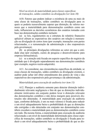 Nível ou níveis de materialidade para classes específicas 
de transações, saldos contábeis ou divulgação (ver item 10) 
A10. Fatores que podem indicar a existência de uma ou mais de 
uma classe de transações, saldos contábeis ou divulgação para os 
quais se poderia razoavelmente esperar que distorção, de valores me-nores 
que a materialidade para demonstrações contábeis como um 
todo, influenciem as decisões econômicas dos usuários tomadas com 
base nas demonstrações contábeis incluem: 
(a) se leis, regulamentos ou a estrutura de relatório financeiro 
aplicável afetam as expectativas dos usuários em relação à mensura-ção 
ou divulgação de certos itens (por exemplo, transações com partes 
relacionadas, e a remuneração da administração e dos responsáveis 
pela governança); 
(b) as principais divulgações referentes ao setor em que a enti-dade 
atua (por exemplo, custos de pesquisa e desenvolvimento para 
366 
empresa farmacêutica); 
(c) se a atenção está focada em aspecto específico do negócio da 
entidade que é divulgado separadamente nas demonstrações contábeis 
(por exemplo, negócio recém-adquirido). 
A11. Ao considerar, nas circunstâncias específicas da entidade, se 
essas classes de transações, saldos contábeis ou divulgação existem, o 
auditor pode achar útil obter entendimento dos pontos de vista e das 
expectativas dos responsáveis pela governança e da administração. 
Materialidade para execução de auditoria (ver item 11) 
A12. Planejar a auditoria somente para detectar distorção indivi-dualmente 
relevante negligencia o fato de que as distorções individu-almente 
irrelevantes em conjunto podem levar à distorção relevante 
das demonstrações contábeis e não deixa margem para possíveis dis-torções 
não detectadas. A materialidade para execução da auditoria 
(que, conforme definição, é um ou mais valores) é fixada para reduzir 
a um nível adequadamente baixo a probabilidade de que as distorções 
não corrigidas e não detectadas em conjunto nas demonstrações con-tábeis 
excedam a materialidade para as demonstrações contábeis como 
um todo. Da mesma forma, a materialidade para execução da auditoria 
relacionada a um nível de materialidade determinado para classe espe-cífica 
de transações, saldos contábeis ou divulgação é fixada para re-duzir 
a um nível adequadamente baixo a probabilidade de que as dis- 
 
