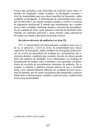 torções não corrigidas e não detectadas em conjunto nessa classe es-pecífica 
de transações, saldos contábeis ou divulgação excedam o 
nível de materialidade para essa classe específica de transações, saldos 
contábeis ou divulgação. A determinação de materialidade para execu-ção 
de testes não é um cálculo mecânico simples e envolve o exercício 
de julgamento profissional. É afetado pelo entendimento que o auditor 
possui sobre a entidade, atualizado durante a execução dos procedimen-tos 
de avaliação de risco, e pela natureza e extensão de distorções iden-tificadas 
em auditorias anteriores e, dessa maneira, pelas expectativas 
do auditor em relação a distorções no período corrente. 
Revisão no decorrer da auditoria (ver item 12) 
A13. A materialidade das demonstrações contábeis como um to-do 
(e, se aplicável, o nível ou níveis de materialidade para classes 
específicas de transações, saldos contábeis ou divulgação) pode preci-sar 
ser revista em decorrência de mudança nas circunstâncias que o-correram 
durante a auditoria (por exemplo, decisão de alienar grande 
parte dos negócios da entidade), novas informações, ou mudança no 
entendimento do auditor sobre a entidade e suas operações em decor-rência 
da execução de procedimentos adicionais de auditoria. Por e-xemplo, 
se durante a auditoria existem indícios de que o resultado 
efetivo será substancialmente diferente do resultado previsto para o 
final do período, que foi usado inicialmente para determinar a materia-lidade 
para as demonstrações contábeis como um todo, o auditor deve 
367 
revisar essa materialidade. 
(1) Publicada no DOU, de 03-12-2009. 
 