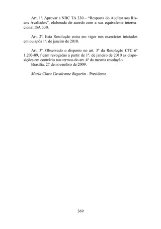 Art. 1º. Aprovar a NBC TA 330 – “Resposta do Auditor aos Ris-cos 
Avaliados”, elaborada de acordo com a sua equivalente interna-cional 
ISA 330. 
Art. 2º. Esta Resolução entra em vigor nos exercícios iniciados 
em ou após 1º. de janeiro de 2010. 
Art. 3º. Observado o disposto no art. 3º da Resolução CFC nº 
1.203-09, ficam revogadas a partir de 1º. de janeiro de 2010 as dispo-sições 
em contrário nos termos do art. 4º da mesma resolução. 
Brasília, 27 de novembro de 2009. 
Maria Clara Cavalcante Bugarim - Presidente 
369 
 
