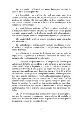 (a) relevância: critérios relevantes contribuem para a tomada de 
37 
decisão pelos usuários previstos; 
(b) integridade: os critérios são suficientemente completos 
quando os fatores relevantes, que podem influenciar as conclusões no 
contexto do trabalho, não foram omitidos. Critérios completos inclu-em, 
quando relevante, pontos de referência (benchmarks) para a di-vulgação 
e a apresentação; 
(c) confiabilidade: critérios confiáveis permitem a avaliação ou 
a mensuração razoavelmente uniforme do objeto, o que inclui, quando 
relevante, a apresentação e a divulgação, quando utilizada em circuns-tâncias 
similares por auditores independentes igualmente qualificados; 
(d) neutralidade: critérios neutros contribuem para conclusões 
não tendenciosas; 
(e) entendimento: critérios compreensíveis possibilitam conclu-sões 
claras e completas e sem o risco de interpretações significativa-mente 
diferentes. 
A avaliação ou a mensuração de objeto com base nas próprias 
expectativas, julgamentos e experiência individual do auditor inde-pendente 
não constituem critérios adequados. 
37. O auditor independente avalia a adequação de critérios para 
determinado trabalho ao considerar se eles refletem as características 
acima mencionadas. A importância relativa de cada característica de 
determinado trabalho é uma questão de julgamento. Os critérios po-dem 
ser estabelecidos ou especificamente desenvolvidos. Os critérios 
estabelecidos são os que estão incorporados em leis ou em regulamen-tos, 
ou os que são emitidos por reconhecidas organizações de especia-listas, 
que seguem um processo transparente de tramitação. Critérios 
especificamente desenvolvidos são os aqueles planejados para a fina-lidade 
do trabalho. Se os critérios forem estabelecidos ou especifica-mente 
desenvolvidos, eles afetam o trabalho que o auditor indepen-dente 
executa a fim de avaliar a sua adequação para determinado tra-balho. 
38. Os critérios necessitam estar disponíveis aos usuários previs-tos 
para lhes permitir compreender como o objeto foi avaliado ou 
mensurado. Os critérios podem estar à disposição dos usuários previs-tos 
por uma ou mais das seguintes formas: 
 