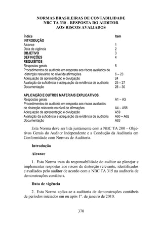 NORMAS BRASILEIRAS DE CONTABILIDADE 
NBC TA 330 – RESPOSTA DO AUDITOR 
AOS RISCOS AVALIADOS 
Índice Item 
INTRODUÇÃO 
Alcance 1 
Data de vigência 2 
OBJETIVO 3 
DEFINIÇÕES 4 
REQUISITOS 
Respostas gerais 5 
Procedimentos de auditoria em resposta aos riscos avaliados de 
distorção relevante no nível de afirmações 6 – 23 
Adequação da apresentação e divulgação 24 
Avaliação da suficiência e adequação da evidência de auditoria 25 – 27 
Documentação 28 – 30 
APLICAÇÃO E OUTROS MATERIAIS EXPLICATIVOS 
Respostas gerais A1 – A3 
Procedimentos de auditoria em resposta aos riscos avaliados 
de distorção relevante no nível de afirmações A4 – A58 
Adequação da apresentação e divulgação A59 
Avaliação da suficiência e adequação da evidência de auditoria A60 – A62 
Documentação A63 
Esta Norma deve ser lida juntamente com a NBC TA 200 – Obje-tivos 
Gerais do Auditor Independente e a Condução da Auditoria em 
Conformidade com Normas de Auditoria. 
Introdução 
Alcance 
1. Esta Norma trata da responsabilidade do auditor ao planejar e 
implementar respostas aos riscos de distorção relevante, identificados 
e avaliados pelo auditor de acordo com a NBC TA 315 na auditoria de 
demonstrações contábeis. 
Data de vigência 
2. Esta Norma aplica-se a auditoria de demonstrações contábeis 
de períodos iniciados em ou após 1º. de janeiro de 2010. 
370 
 