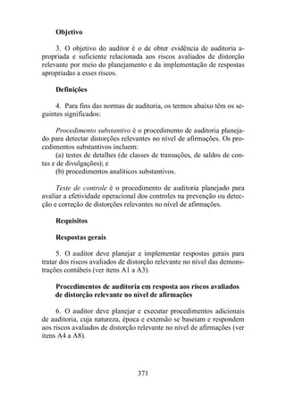 371 
Objetivo 
3. O objetivo do auditor é o de obter evidência de auditoria a-propriada 
e suficiente relacionada aos riscos avaliados de distorção 
relevante por meio do planejamento e da implementação de respostas 
apropriadas a esses riscos. 
Definições 
4. Para fins das normas de auditoria, os termos abaixo têm os se-guintes 
significados: 
Procedimento substantivo é o procedimento de auditoria planeja-do 
para detectar distorções relevantes no nível de afirmações. Os pro-cedimentos 
substantivos incluem: 
(a) testes de detalhes (de classes de transações, de saldos de con-tas 
e de divulgações); e 
(b) procedimentos analíticos substantivos. 
Teste de controle é o procedimento de auditoria planejado para 
avaliar a efetividade operacional dos controles na prevenção ou detec-ção 
e correção de distorções relevantes no nível de afirmações. 
Requisitos 
Respostas gerais 
5. O auditor deve planejar e implementar respostas gerais para 
tratar dos riscos avaliados de distorção relevante no nível das demons-trações 
contábeis (ver itens A1 a A3). 
Procedimentos de auditoria em resposta aos riscos avaliados 
de distorção relevante no nível de afirmações 
6. O auditor deve planejar e executar procedimentos adicionais 
de auditoria, cuja natureza, época e extensão se baseiam e respondem 
aos riscos avaliados de distorção relevante no nível de afirmações (ver 
itens A4 a A8). 
 