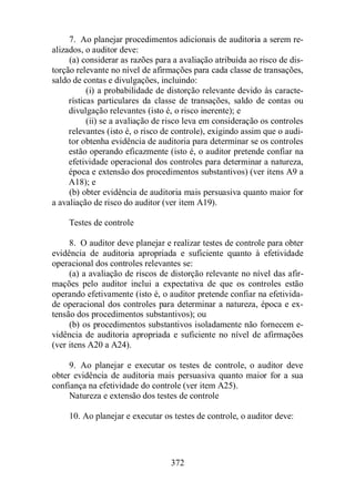 7. Ao planejar procedimentos adicionais de auditoria a serem re-alizados, 
372 
o auditor deve: 
(a) considerar as razões para a avaliação atribuída ao risco de dis-torção 
relevante no nível de afirmações para cada classe de transações, 
saldo de contas e divulgações, incluindo: 
(i) a probabilidade de distorção relevante devido às caracte-rísticas 
particulares da classe de transações, saldo de contas ou 
divulgação relevantes (isto é, o risco inerente); e 
(ii) se a avaliação de risco leva em consideração os controles 
relevantes (isto é, o risco de controle), exigindo assim que o audi-tor 
obtenha evidência de auditoria para determinar se os controles 
estão operando eficazmente (isto é, o auditor pretende confiar na 
efetividade operacional dos controles para determinar a natureza, 
época e extensão dos procedimentos substantivos) (ver itens A9 a 
A18); e 
(b) obter evidência de auditoria mais persuasiva quanto maior for 
a avaliação de risco do auditor (ver item A19). 
Testes de controle 
8. O auditor deve planejar e realizar testes de controle para obter 
evidência de auditoria apropriada e suficiente quanto à efetividade 
operacional dos controles relevantes se: 
(a) a avaliação de riscos de distorção relevante no nível das afir-mações 
pelo auditor inclui a expectativa de que os controles estão 
operando efetivamente (isto é, o auditor pretende confiar na efetivida-de 
operacional dos controles para determinar a natureza, época e ex-tensão 
dos procedimentos substantivos); ou 
(b) os procedimentos substantivos isoladamente não fornecem e-vidência 
de auditoria apropriada e suficiente no nível de afirmações 
(ver itens A20 a A24). 
9. Ao planejar e executar os testes de controle, o auditor deve 
obter evidência de auditoria mais persuasiva quanto maior for a sua 
confiança na efetividade do controle (ver item A25). 
Natureza e extensão dos testes de controle 
10. Ao planejar e executar os testes de controle, o auditor deve: 
 