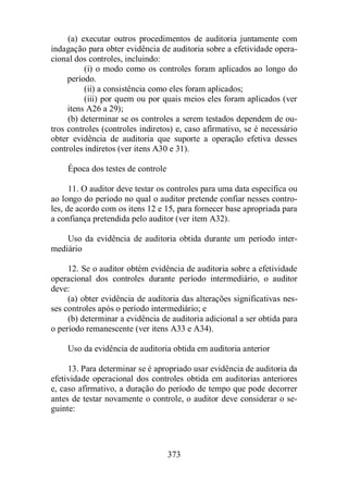 (a) executar outros procedimentos de auditoria juntamente com 
indagação para obter evidência de auditoria sobre a efetividade opera-cional 
dos controles, incluindo: 
(i) o modo como os controles foram aplicados ao longo do 
período. 
(ii) a consistência como eles foram aplicados; 
(iii) por quem ou por quais meios eles foram aplicados (ver 
itens A26 a 29); 
(b) determinar se os controles a serem testados dependem de ou-tros 
controles (controles indiretos) e, caso afirmativo, se é necessário 
obter evidência de auditoria que suporte a operação efetiva desses 
controles indiretos (ver itens A30 e 31). 
373 
Época dos testes de controle 
11. O auditor deve testar os controles para uma data específica ou 
ao longo do período no qual o auditor pretende confiar nesses contro-les, 
de acordo com os itens 12 e 15, para fornecer base apropriada para 
a confiança pretendida pelo auditor (ver item A32). 
Uso da evidência de auditoria obtida durante um período inter-mediário 
12. Se o auditor obtém evidência de auditoria sobre a efetividade 
operacional dos controles durante período intermediário, o auditor 
deve: 
(a) obter evidência de auditoria das alterações significativas nes-ses 
controles após o período intermediário; e 
(b) determinar a evidência de auditoria adicional a ser obtida para 
o período remanescente (ver itens A33 e A34). 
Uso da evidência de auditoria obtida em auditoria anterior 
13. Para determinar se é apropriado usar evidência de auditoria da 
efetividade operacional dos controles obtida em auditorias anteriores 
e, caso afirmativo, a duração do período de tempo que pode decorrer 
antes de testar novamente o controle, o auditor deve considerar o se-guinte: 
 
