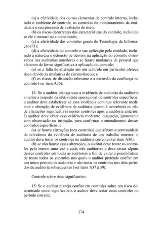(a) a efetividade dos outros elementos de controle interno, inclu-indo 
o ambiente de controle, os controles de monitoramento da enti-dade 
e o seu processo de avaliação de risco; 
(b) os riscos decorrentes das características do controle, incluindo 
374 
se ele é manual ou automatizado; 
(c) a efetividade dos controles gerais de Tecnologia da Informa-ção 
(TI); 
(d) a efetividade do controle e sua aplicação pela entidade, inclu-indo 
a natureza e extensão de desvios na aplicação do controle obser-vados 
nas auditorias anteriores e se houve mudanças de pessoal que 
afetaram de forma significativa a aplicação do controle; 
(e) se a falta de alteração em um controle em particular oferece 
risco devido às mudanças de circunstâncias; e 
(f) os riscos de distorção relevante e a extensão da confiança no 
controle (ver item A35). 
14. Se o auditor planeja usar a evidência de auditoria da auditoria 
anterior a respeito da efetividade operacional de controles específicos, 
o auditor deve estabelecer se essa evidência continua relevante medi-ante 
a obtenção de evidência de auditoria quanto à ocorrência ou não 
de alterações significativas nesses controles após a auditoria anterior. 
O auditor deve obter essa evidência mediante indagação, juntamente 
com observação ou inspeção, para confirmar o entendimento desses 
controles específicos, e: 
(a) se houve alterações (nos controles) que afetam a continuidade 
da relevância da evidência de auditoria de um trabalho anterior, o 
auditor deve testar os controles na auditoria corrente (ver item A36); 
(b) se não houve essas alterações, o auditor deve testar os contro-les 
pelo menos uma vez a cada três auditorias e deve testar alguns 
desses controles em todas as auditorias a fim de evitar a possibilidade 
de testar todos os controles nos quais o auditor pretende confiar em 
um único período de auditoria e não testar os controles nos dois perío-dos 
de auditoria subsequentes (ver itens A37 a 39). 
Controle sobre risco significativo 
15. Se o auditor planeja confiar em controles sobre um risco de-terminado 
como significativo, o auditor deve testar esses controles no 
período corrente. 
 