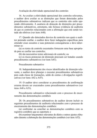 Avaliação da efetividade operacional dos controles 
16. Ao avaliar a efetividade operacional dos controles relevantes, 
o auditor deve avaliar se as distorções que foram detectadas pelos 
procedimentos substantivos indicam que os controles não estão ope-rando 
efetivamente. A ausência de detecção de distorções por proce-dimentos 
substantivos, entretanto, não fornece evidência de auditoria 
de que os controles relacionados com a afirmação que está sendo tes-tada 
são efetivos (ver item A40). 
17. Quando são detectados desvios de controles nos quais o audi-tor 
pretende confiar, o auditor deve fazer indagações específicas para 
entender esses assuntos e suas potenciais consequências e deve deter-minar 
se: 
(a) os testes de controle executados fornecem uma base apropria-da 
para se confiar nos controles; 
(b) são necessários testes adicionais de controle; ou 
(c) os riscos potenciais de distorção precisam ser tratados usando 
procedimentos substantivos (ver item A41). 
Procedimento substantivo 
18. Independentemente dos riscos identificados de distorção rele-vante, 
o auditor deve planejar e executar procedimentos substantivos 
para cada classe de transações, saldo de contas e divulgações signifi-cativas 
(ver itens A42 a A47). 
19. O auditor deve considerar se procedimentos de confirmação 
externa devem ser executados como procedimentos substantivos (ver 
itens A48 a A51). 
Procedimento substantivo relacionado com o processo de encer-ramento 
das demonstrações contábeis 
20. Os procedimentos substantivos do auditor devem incluir os 
seguintes procedimentos de auditoria relacionados com o processo de 
encerramento das demonstrações contábeis: 
(a) confrontar ou conciliar as demonstrações contábeis com os 
registros contábeis que as suportam; e 
(b) examinar lançamentos relevantes de diário e outros ajustes efetu-ados 
durante a elaboração das demonstrações contábeis (ver item A52). 
375 
 