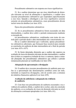 Procedimento substantivo em resposta aos riscos significativos 
21. Se o auditor determinar que um risco identificado de distor-ção 
relevante no nível de afirmações é significativo, o auditor deve 
executar procedimentos substantivos que respondem especificamente 
a esse risco. Quando a abordagem a um risco significativo consiste 
somente em procedimentos substantivos, esses procedimentos devem 
incluir testes de detalhes (ver item A53). 
Época dos procedimentos substantivos 
22. Se os procedimentos substantivos forem executados em data 
intermediária, o auditor deve cobrir o período remanescente mediante 
a execução de: 
(a) procedimentos substantivos, combinados com testes de con-trole 
para o período desde a data intermediária até o encerramento; ou 
(b) se o auditor determinar que é suficiente, apenas procedimen-tos 
substantivos adicionais, que forneçam base razoável para estender 
as conclusões de auditoria da data intermediária até o final do período 
(ver itens A55 a A57). 
23. Se forem detectadas distorções que o auditor não esperava na 
avaliação de riscos de distorção relevante em data intermediária, o auditor 
deve avaliar se a respectiva avaliação de risco e a natureza, época e exten-são 
planejadas dos procedimentos substantivos que cobrem o período 
remanescente precisam ser modificadas (ver item A58). 
Adequação da apresentação e divulgação 
24. O auditor deve executar procedimentos de auditoria para ava-liar 
se a apresentação das demonstrações contábeis como um todo, 
incluindo as respectivas divulgações, está de acordo com a estrutura 
de relatórios financeiros aplicável (ver item A59). 
Avaliação da suficiência e adequação da evidência 
de auditoria 
25. Com base nos procedimentos de auditoria executados e na e-vidência 
de auditoria obtida, o auditor deve avaliar, antes da conclusão 
da auditoria, se as avaliações de riscos de distorção relevante no nível 
de afirmações continuam apropriadas (ver itens A60 e 61). 
376 
 