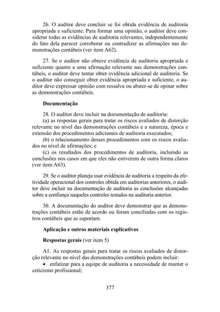 26. O auditor deve concluir se foi obtida evidência de auditoria 
apropriada e suficiente. Para formar uma opinião, o auditor deve con-siderar 
todas as evidências de auditoria relevantes, independentemente 
do fato dela parecer corroborar ou contradizer as afirmações nas de-monstrações 
contábeis (ver item A62). 
27. Se o auditor não obteve evidência de auditoria apropriada e 
suficiente quanto a uma afirmação relevante nas demonstrações con-tábeis, 
o auditor deve tentar obter evidência adicional de auditoria. Se 
o auditor não conseguir obter evidência apropriada e suficiente, o au-ditor 
deve expressar opinião com ressalva ou abster-se de opinar sobre 
377 
as demonstrações contábeis. 
Documentação 
28. O auditor deve incluir na documentação de auditoria: 
(a) as respostas gerais para tratar os riscos avaliados de distorção 
relevante no nível das demonstrações contábeis e a natureza, época e 
extensão dos procedimentos adicionais de auditoria executados; 
(b) o relacionamento desses procedimentos com os riscos avalia-dos 
no nível de afirmações; e 
(c) os resultados dos procedimentos de auditoria, incluindo as 
conclusões nos casos em que eles não estiverem de outra forma claros 
(ver item A63). 
29. Se o auditor planeja usar evidência de auditoria a respeito da efe-tividade 
operacional dos controles obtida em auditorias anteriores, o audi-tor 
deve incluir na documentação de auditoria as conclusões alcançadas 
sobre a confiança naqueles controles testados na auditoria anterior. 
30. A documentação do auditor deve demonstrar que as demons-trações 
contábeis estão de acordo ou foram conciliadas com os regis-tros 
contábeis que as suportam. 
Aplicação e outros materiais explicativos 
Respostas gerais (ver item 5) 
A1. As respostas gerais para tratar os riscos avaliados de distor-ção 
relevante no nível das demonstrações contábeis podem incluir: 
· enfatizar para a equipe de auditoria a necessidade de manter o 
ceticismo profissional; 
 