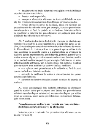 · designar pessoal mais experiente ou aqueles com habilidades 
378 
especiais ou usar especialistas; 
· fornecer mais supervisão; 
· incorporar elementos adicionais de imprevisibilidade na sele-ção 
dos procedimentos adicionais de auditoria a serem executados; 
· efetuar alterações gerais na natureza, época ou extensão dos 
procedimentos de auditoria como, por exemplo, executar procedimen-tos 
substantivos no final do período ao invés de em data intermediária 
ou modificar a natureza dos procedimentos de auditoria para obter 
evidência de auditoria mais persuasiva. 
A2. A avaliação dos riscos de distorção relevante no nível das de-monstrações 
contábeis e, consequentemente, as respostas gerais do au-ditor, 
são afetadas pelo entendimento do auditor do ambiente de contro-le. 
Um ambiente de controle eficaz pode permitir que o auditor tenha 
mais confiança no controle interno e a confiabilidade da evidência de 
auditoria gerada internamente na entidade pode, portanto, permitir que o 
auditor execute alguns procedimentos de auditoria em data intermediá-ria 
ao invés de no final do período, por exemplo. Deficiências no ambi-ente 
de controle, entretanto, têm o efeito oposto, por exemplo, o auditor 
pode responder a um ambiente de controle ineficaz mediante: 
· execução de mais procedimentos de auditoria no final do perí-odo 
ao invés de em data intermediária; 
· obtenção de evidência de auditoria mais extensiva dos proce-dimentos 
substantivos; 
· aumento do número de locais a serem incluídos no alcance da 
auditoria. 
A3. Essas considerações têm, portanto, influência na abordagem 
geral do auditor, como por exemplo, uma ênfase nos procedimentos 
substantivos (abordagem substantiva) ou uma abordagem que utiliza 
testes de controle, assim como procedimentos substantivos (aborda-gem 
combinada). 
Procedimentos de auditoria em resposta aos riscos avaliados 
de distorção relevante no nível de afirmações 
Natureza, época e extensão dos procedimentos adicionais de au-ditoria 
(ver item 6) 
 
