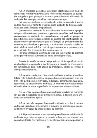 A4. A avaliação do auditor dos riscos identificados no nível de 
afirmações fornece base para a consideração da abordagem de audito-ria 
apropriada para planejar e executar procedimentos adicionais de 
auditoria. Por exemplo, o auditor pode determinar que: 
(a) somente mediante a execução de testes de controle é que o 
auditor pode obter resposta eficaz ao risco avaliado de distorção rele-vante 
em uma afirmação em particular; 
(b) somente a execução de procedimentos substantivos é apropri-ada 
para afirmações em particular e, portanto, o auditor exclui o efeito 
dos controles da avaliação de risco relevante. Isso pode ser porque os 
procedimentos de avaliação de risco do auditor não identificaram ne-nhum 
controle eficaz relevante para a afirmação ou porque o teste dos 
controles seria ineficaz e, portanto, o auditor não pretende confiar na 
efetividade operacional dos controles para determinar a natureza, épo-ca 
e extensão dos procedimentos substantivos; ou 
(c) uma abordagem combinada, que usa tanto testes de controle 
como procedimentos substantivos é uma abordagem eficaz. 
Entretanto, conforme requerido pelo item 18, independentemente 
da abordagem selecionada, o auditor planeja e executa os procedimen-tos 
substantivos para cada classe de transações, saldos de contas e 
379 
divulgações relevantes. 
A5. A natureza do procedimento de auditoria se refere à sua fina-lidade 
(isto é, teste de controle ou procedimento substantivo) e ao seu 
tipo (isto é, inspeção, observação, indagação, confirmação, recálculo, 
reexecução ou procedimento analítico). A natureza dos procedimentos 
de auditoria é de suma importância na resposta aos riscos avaliados. 
A6. A época do procedimento de auditoria se refere ao momento 
em que ele é executado ou ao período ou, ainda, a data em que a evi-dência 
de auditoria se aplica. 
A7. A extensão do procedimento de auditoria se refere à quanti-dade 
a ser executada, por exemplo, o tamanho da amostra ou a quanti-dade 
de observações de uma atividade de controle. 
A8. O planejamento e a execução de procedimentos adicionais de 
auditoria, cuja natureza, época e extensão se baseiam nos riscos avali-ados 
de distorção relevante no nível de afirmações e que respondem a 
 