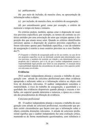 (a) publicamente; 
(b) por meio de inclusão, de maneira clara, na apresentação da 
38 
informação sobre o objeto; 
(c) por inclusão, de maneira clara, no relatório de asseguração; 
(d) por entendimento geral, como por exemplo, o critério de 
mensurar o tempo em horas e minutos. 
Os critérios podem, também, apenas estar à disposição de usuá-rios 
previstos específicos; por exemplo, os termos do contrato ou cri-térios 
emitidos por uma associação do setor que estejam apenas à dis-posição 
dos que atuam nesse setor. Quando os critérios identificados 
estiverem apenas à disposição de usuários previstos específicos ou 
forem relevantes apenas para finalidade específica, o uso do relatório 
de asseguração é restrito a esses usuários previstos ou a essa finalida-de.(*) 
(*) Enquanto o relatório de asseguração pode ser de uso restrito, no caso de ter 
um propósito específico ou de ser destinado somente para determinados usuá-rios 
previstos, a ausência de restrição em relação a um determinado leitor ou 
propósito não é indicativa, por si só, de que o auditor independente assume a 
responsabilidade legal perante esse leitor ou esse propósito. A assunção dessa 
responsabilidade depende das circunstâncias de cada caso e dos aspectos jurídi-cos 
relevantes envolvidos. 
Evidências 
39. O auditor independente planeja e executa o trabalho de asse-guração 
com atitude de ceticismo profissional para obter evidência 
apropriada e suficiente sobre se a informação relativa ao objeto está 
livre de distorções relevantes. O auditor independente considera a 
materialidade, o risco do trabalho de asseguração, a quantidade e a 
qualidade das evidências disponíveis quando planeja e executa o tra-balho, 
em especial quando determina a natureza, a época ou a exten-são 
dos procedimentos de obtenção de evidência. 
Ceticismo profissional 
40. O auditor independente planeja e executa o trabalho de asse-guração 
com atitude de ceticismo profissional, reconhecendo que po-dem 
existir circunstâncias que façam com que a informação sobre o 
objeto contenha distorções relevantes. A atitude de ceticismo profis-sional 
significa que o auditor independente faz uma avaliação crítica, 
mantendo-se de forma mentalmente questionadora, com referência à 
 