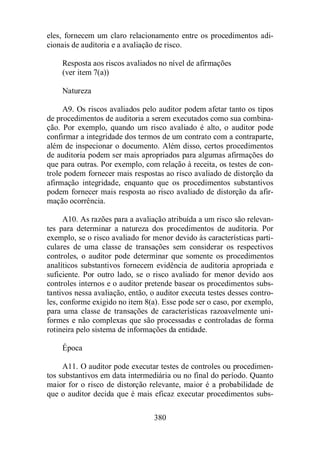 eles, fornecem um claro relacionamento entre os procedimentos adi-cionais 
de auditoria e a avaliação de risco. 
Resposta aos riscos avaliados no nível de afirmações 
(ver item 7(a)) 
380 
Natureza 
A9. Os riscos avaliados pelo auditor podem afetar tanto os tipos 
de procedimentos de auditoria a serem executados como sua combina-ção. 
Por exemplo, quando um risco avaliado é alto, o auditor pode 
confirmar a integridade dos termos de um contrato com a contraparte, 
além de inspecionar o documento. Além disso, certos procedimentos 
de auditoria podem ser mais apropriados para algumas afirmações do 
que para outras. Por exemplo, com relação à receita, os testes de con-trole 
podem fornecer mais respostas ao risco avaliado de distorção da 
afirmação integridade, enquanto que os procedimentos substantivos 
podem fornecer mais resposta ao risco avaliado de distorção da afir-mação 
ocorrência. 
A10. As razões para a avaliação atribuída a um risco são relevan-tes 
para determinar a natureza dos procedimentos de auditoria. Por 
exemplo, se o risco avaliado for menor devido às características parti-culares 
de uma classe de transações sem considerar os respectivos 
controles, o auditor pode determinar que somente os procedimentos 
analíticos substantivos fornecem evidência de auditoria apropriada e 
suficiente. Por outro lado, se o risco avaliado for menor devido aos 
controles internos e o auditor pretende basear os procedimentos subs-tantivos 
nessa avaliação, então, o auditor executa testes desses contro-les, 
conforme exigido no item 8(a). Esse pode ser o caso, por exemplo, 
para uma classe de transações de características razoavelmente uni-formes 
e não complexas que são processadas e controladas de forma 
rotineira pelo sistema de informações da entidade. 
Época 
A11. O auditor pode executar testes de controles ou procedimen-tos 
substantivos em data intermediária ou no final do período. Quanto 
maior for o risco de distorção relevante, maior é a probabilidade de 
que o auditor decida que é mais eficaz executar procedimentos subs- 
 