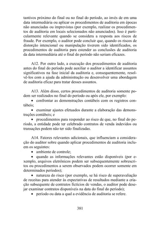 tantivos próximo do final ou no final do período, ao invés de em uma 
data intermediária ou aplicar os procedimentos de auditoria em épocas 
não anunciadas ou imprevistas (por exemplo, realizar os procedimen-tos 
de auditoria em locais selecionados não anunciados). Isso é parti-cularmente 
relevante quando se considera a resposta aos riscos de 
fraude. Por exemplo, o auditor pode concluir que, quando os riscos de 
distorção intencional ou manipulação tiverem sido identificados, os 
procedimentos de auditoria para estender as conclusões de auditoria 
da data intermediária até o final do período não seriam eficazes. 
A12. Por outro lado, a execução dos procedimentos de auditoria 
antes do final do período pode auxiliar o auditor a identificar assuntos 
significativos na fase inicial da auditoria e, consequentemente, resol-vê- 
los com a ajuda da administração ou desenvolver uma abordagem 
de auditoria eficaz para tratar desses assuntos. 
A13. Além disso, certos procedimentos de auditoria somente po-dem 
ser realizados no final do período ou após ele, por exemplo: 
· confrontar as demonstrações contábeis com os registros con-tábeis; 
· examinar ajustes efetuados durante a elaboração das demons-trações 
contábeis; e 
· procedimentos para responder ao risco de que, no final do pe-ríodo, 
a entidade pode ter celebrado contratos de venda indevidos ou 
transações podem não ter sido finalizadas. 
A14. Fatores relevantes adicionais, que influenciam a considera-ção 
do auditor sobre quando aplicar procedimentos de auditoria inclu-em 
os seguintes: 
· ambiente de controle; 
· quando as informações relevantes estão disponíveis (por e-xemplo, 
arquivos eletrônicos podem ser subsequentemente sobrescri-tos 
ou procedimentos a serem observados podem ocorrer somente em 
381 
determinados períodos); 
· natureza do risco (por exemplo, se há risco de superavaliação 
de receitas para atender às expectativas de resultados mediante a cria-ção 
subsequente de contratos fictícios de vendas, o auditor pode dese-jar 
examinar contratos disponíveis na data do final do período); 
· período ou data a qual a evidência de auditoria se refere. 
 