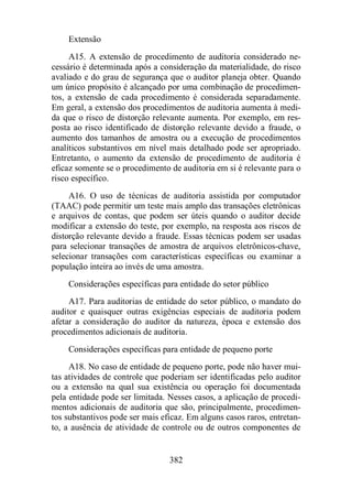 Extensão 
A15. A extensão de procedimento de auditoria considerado ne-cessário 
é determinada após a consideração da materialidade, do risco 
avaliado e do grau de segurança que o auditor planeja obter. Quando 
um único propósito é alcançado por uma combinação de procedimen-tos, 
a extensão de cada procedimento é considerada separadamente. 
Em geral, a extensão dos procedimentos de auditoria aumenta à medi-da 
que o risco de distorção relevante aumenta. Por exemplo, em res-posta 
ao risco identificado de distorção relevante devido a fraude, o 
aumento dos tamanhos de amostra ou a execução de procedimentos 
analíticos substantivos em nível mais detalhado pode ser apropriado. 
Entretanto, o aumento da extensão de procedimento de auditoria é 
eficaz somente se o procedimento de auditoria em si é relevante para o 
risco específico. 
A16. O uso de técnicas de auditoria assistida por computador 
(TAAC) pode permitir um teste mais amplo das transações eletrônicas 
e arquivos de contas, que podem ser úteis quando o auditor decide 
modificar a extensão do teste, por exemplo, na resposta aos riscos de 
distorção relevante devido a fraude. Essas técnicas podem ser usadas 
para selecionar transações de amostra de arquivos eletrônicos-chave, 
selecionar transações com características específicas ou examinar a 
população inteira ao invés de uma amostra. 
Considerações específicas para entidade do setor público 
A17. Para auditorias de entidade do setor público, o mandato do 
auditor e quaisquer outras exigências especiais de auditoria podem 
afetar a consideração do auditor da natureza, época e extensão dos 
procedimentos adicionais de auditoria. 
Considerações específicas para entidade de pequeno porte 
A18. No caso de entidade de pequeno porte, pode não haver mui-tas 
atividades de controle que poderiam ser identificadas pelo auditor 
ou a extensão na qual sua existência ou operação foi documentada 
pela entidade pode ser limitada. Nesses casos, a aplicação de procedi-mentos 
adicionais de auditoria que são, principalmente, procedimen-tos 
substantivos pode ser mais eficaz. Em alguns casos raros, entretan-to, 
a ausência de atividade de controle ou de outros componentes de 
382 
 