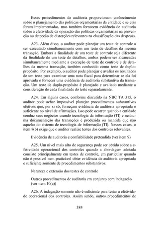 Esses procedimentos de auditoria proporcionam conhecimento 
sobre o planejamento das políticas orçamentárias da entidade e se elas 
foram implementadas, mas também fornecem evidência de auditoria 
sobre a efetividade da operação das políticas orçamentárias na preven-ção 
ou detecção de distorções relevantes na classificação das despesas. 
A23. Além disso, o auditor pode planejar um teste de controle a 
ser executado simultaneamente com um teste de detalhes da mesma 
transação. Embora a finalidade de um teste de controle seja diferente 
da finalidade de um teste de detalhes, ambas podem ser alcançadas 
simultaneamente mediante a execução de teste de controle e de deta-lhes 
da mesma transação, também conhecido como teste de duplo-propósito. 
Por exemplo, o auditor pode planejar e avaliar os resultados 
de um teste para examinar uma nota fiscal para determinar se ela foi 
aprovada e fornecer uma evidência de auditoria substantiva da transa-ção. 
Um teste de duplo-propósito é planejado e avaliado mediante a 
consideração de cada finalidade do teste separadamente. 
A24. Em alguns casos, conforme discutido na NBC TA 315, o 
auditor pode achar impossível planejar procedimentos substantivos 
efetivos que, por si só, forneçam evidência de auditoria apropriada e 
suficiente no nível de afirmações. Isso pode ocorrer quando a entidade 
conduz seus negócios usando tecnologia da informação (TI) e nenhu-ma 
documentação das transações é produzida ou mantida que não 
aquelas do sistema de tecnologia de informação (TI). Nesses casos, o 
item 8(b) exige que o auditor realize testes dos controles relevantes. 
Evidência de auditoria e confiabilidade pretendida (ver item 9) 
A25. Um nível mais alto de segurança pode ser obtido sobre a e-fetividade 
operacional dos controles quando a abordagem adotada 
consiste principalmente em testes de controle, em particular quando 
não é possível nem praticável obter evidência de auditoria apropriada 
e suficiente somente de procedimentos substantivos. 
Natureza e extensão dos testes de controle 
Outros procedimentos de auditoria em conjunto com indagação 
(ver item 10(a)) 
A26. A indagação somente não é suficiente para testar a efetivida-de 
operacional dos controles. Assim sendo, outros procedimentos de 
384 
 