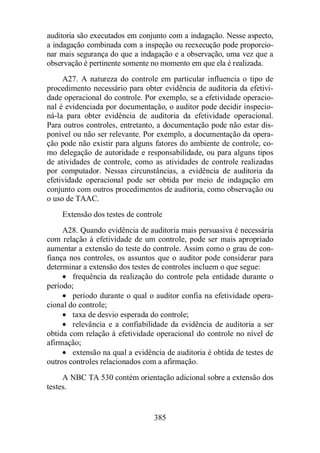 auditoria são executados em conjunto com a indagação. Nesse aspecto, 
a indagação combinada com a inspeção ou reexecução pode proporcio-nar 
mais segurança do que a indagação e a observação, uma vez que a 
observação é pertinente somente no momento em que ela é realizada. 
A27. A natureza do controle em particular influencia o tipo de 
procedimento necessário para obter evidência de auditoria da efetivi-dade 
operacional do controle. Por exemplo, se a efetividade operacio-nal 
é evidenciada por documentação, o auditor pode decidir inspecio-ná- 
la para obter evidência de auditoria da efetividade operacional. 
Para outros controles, entretanto, a documentação pode não estar dis-ponível 
ou não ser relevante. Por exemplo, a documentação da opera-ção 
pode não existir para alguns fatores do ambiente de controle, co-mo 
delegação de autoridade e responsabilidade, ou para alguns tipos 
de atividades de controle, como as atividades de controle realizadas 
por computador. Nessas circunstâncias, a evidência de auditoria da 
efetividade operacional pode ser obtida por meio de indagação em 
conjunto com outros procedimentos de auditoria, como observação ou 
o uso de TAAC. 
Extensão dos testes de controle 
A28. Quando evidência de auditoria mais persuasiva é necessária 
com relação à efetividade de um controle, pode ser mais apropriado 
aumentar a extensão do teste do controle. Assim como o grau de con-fiança 
nos controles, os assuntos que o auditor pode considerar para 
determinar a extensão dos testes de controles incluem o que segue: 
· frequência da realização do controle pela entidade durante o 
385 
período; 
· período durante o qual o auditor confia na efetividade opera-cional 
do controle; 
· taxa de desvio esperada do controle; 
· relevância e a confiabilidade da evidência de auditoria a ser 
obtida com relação à efetividade operacional do controle no nível de 
afirmação; 
· extensão na qual a evidência de auditoria é obtida de testes de 
outros controles relacionados com a afirmação. 
A NBC TA 530 contém orientação adicional sobre a extensão dos 
testes. 
 