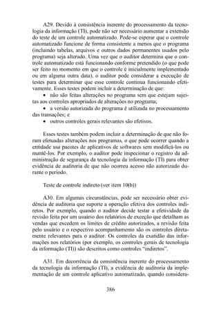A29. Devido à consistência inerente do processamento da tecno-logia 
da informação (TI), pode não ser necessário aumentar a extensão 
do teste de um controle automatizado. Pode-se esperar que o controle 
automatizado funcione de forma consistente a menos que o programa 
(incluindo tabelas, arquivos e outros dados permanentes usados pelo 
programa) seja alterado. Uma vez que o auditor determina que o con-trole 
automatizado está funcionando conforme pretendido (o que pode 
ser feito no momento em que o controle é inicialmente implementado 
ou em alguma outra data), o auditor pode considerar a execução de 
testes para determinar que esse controle continua funcionando efeti-vamente. 
Esses testes podem incluir a determinação de que: 
· não são feitas alterações no programa sem que estejam sujei-tas 
aos controles apropriados de alterações no programa; 
· a versão autorizada do programa é utilizada no processamento 
386 
das transações; e 
· outros controles gerais relevantes são efetivos. 
Esses testes também podem incluir a determinação de que não fo-ram 
efetuadas alterações nos programas, o que pode ocorrer quando a 
entidade usa pacotes de aplicativos de softwares sem modificá-los ou 
mantê-los. Por exemplo, o auditor pode inspecionar o registro da ad-ministração 
de segurança da tecnologia da informação (TI) para obter 
evidência de auditoria de que não ocorreu acesso não autorizado du-rante 
o período. 
Teste de controle indireto (ver item 10(b)) 
A30. Em algumas circunstâncias, pode ser necessário obter evi-dência 
de auditoria que suporte a operação efetiva dos controles indi-retos. 
Por exemplo, quando o auditor decide testar a efetividade da 
revisão feita por um usuário dos relatórios de exceção que detalham as 
vendas que excedem os limites de crédito autorizados, a revisão feita 
pelo usuário e o respectivo acompanhamento são os controles direta-mente 
relevantes para o auditor. Os controles da exatidão das infor-mações 
nos relatórios (por exemplo, os controles gerais de tecnologia 
da informação (TI)) são descritos como controles “indiretos”. 
A31. Em decorrência da consistência inerente do processamento 
da tecnologia da informação (TI), a evidência de auditoria da imple-mentação 
de um controle aplicativo automatizado, quando considera- 
 