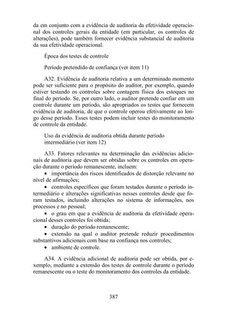 da em conjunto com a evidência de auditoria da efetividade operacio-nal 
dos controles gerais da entidade (em particular, os controles de 
alterações), pode também fornecer evidência substancial de auditoria 
da sua efetividade operacional. 
Época dos testes de controle 
Período pretendido de confiança (ver item 11) 
A32. Evidência de auditoria relativa a um determinado momento 
pode ser suficiente para o propósito do auditor, por exemplo, quando 
estiver testando os controles sobre contagem física dos estoques no 
final do período. Se, por outro lado, o auditor pretende confiar em um 
controle durante um período, são apropriados os testes que fornecem 
evidência de auditoria, de que o controle operou efetivamente ao lon-go 
desse período. Esses testes podem incluir testes do monitoramento 
387 
de controle da entidade. 
Uso da evidência de auditoria obtida durante período 
intermediário (ver item 12) 
A33. Fatores relevantes na determinação das evidências adicio-nais 
de auditoria que devem ser obtidas sobre os controles em opera-ção 
durante o período remanescente, incluem: 
· importância dos riscos identificados de distorção relevante no 
nível de afirmações; 
· controles específicos que foram testados durante o período in-termediário 
e alterações significativas nesses controles desde que fo-ram 
testados, incluindo alterações no sistema de informações, nos 
processos e no pessoal; 
· o grau em que a evidência de auditoria da efetividade opera-cional 
desses controles foi obtida; 
· duração do período remanescente; 
· extensão na qual o auditor pretende reduzir procedimentos 
substantivos adicionais com base na confiança nos controles; 
· ambiente de controle. 
A34. A evidência adicional de auditoria pode ser obtida, por e-xemplo, 
mediante a extensão dos testes de controle durante o período 
remanescente ou o teste do monitoramento dos controles da entidade. 
 