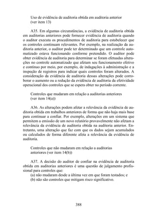 Uso de evidência de auditoria obtida em auditoria anterior 
(ver item 13) 
A35. Em algumas circunstâncias, a evidência de auditoria obtida 
em auditorias anteriores pode fornecer evidência de auditoria quando 
o auditor executa os procedimentos de auditoria para estabelecer que 
os controles continuam relevantes. Por exemplo, na realização da au-ditoria 
anterior, o auditor pode ter determinado que um controle auto-matizado 
estava funcionando conforme pretendido. O auditor pode 
obter evidência de auditoria para determinar se foram efetuadas altera-ções 
no controle automatizado que afetam seu funcionamento efetivo 
e contínuo por meio, por exemplo, de indagações à administração e a 
inspeção de registros para indicar quais controles foram alterados. A 
consideração da evidência de auditoria dessas alterações pode corro-borar 
o aumento ou a redução da evidência de auditoria da efetividade 
operacional dos controles que se espera obter no período corrente. 
Controles que mudaram em relação a auditorias anteriores 
(ver item 14(a)) 
A36. As alterações podem afetar a relevância da evidência de au-ditoria 
obtida em trabalhos anteriores de forma que não haja mais base 
para continuar a confiar. Por exemplo, alterações em um sistema que 
permitem a emissão de um novo relatório provavelmente não afetam a 
relevância da evidência de auditoria obtida na auditoria anterior. En-tretanto, 
uma alteração que faz com que os dados sejam acumulados 
ou calculados de forma diferente afeta a relevância da evidência de 
auditoria. 
Controles que não mudaram em relação a auditorias 
anteriores (ver item 14(b)) 
A37. A decisão do auditor de confiar na evidência de auditoria 
obtida em auditorias anteriores é uma questão de julgamento profis-sional 
para controles que: 
(a) não mudaram desde a última vez em que foram testados; e 
(b) não são controles que mitigam risco significativo. 
388 
 