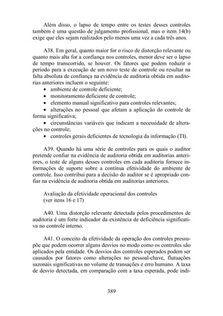 Além disso, o lapso de tempo entre os testes desses controles 
também é uma questão de julgamento profissional, mas o item 14(b) 
exige que eles sejam realizados pelo menos uma vez a cada três anos. 
A38. Em geral, quanto maior for o risco de distorção relevante ou 
quanto mais alta for a confiança nos controles, menor deve ser o lapso 
de tempo transcorrido, se houver. Os fatores que podem reduzir o 
período para a execução de um novo teste de controle ou resultar na 
falta absoluta de confiança na evidência de auditoria obtida em audito-rias 
anteriores incluem o seguinte: 
· ambiente de controle deficiente; 
· monitoramento deficiente de controle; 
· elemento manual significativo para controles relevantes; 
· alterações no pessoal que afetam a aplicação do controle de 
389 
forma significativa; 
· circunstâncias variáveis que indicam a necessidade de altera-ções 
no controle; 
· controles gerais deficientes de tecnologia da informação (TI). 
A39. Quando há uma série de controles para os quais o auditor 
pretende confiar na evidência de auditoria obtida em auditorias anteri-ores, 
o teste de alguns desses controles em cada auditoria fornece in-formações 
de suporte sobre a contínua efetividade do ambiente de 
controle. Isso contribui para a decisão do auditor se é apropriado con-fiar 
na evidência de auditoria obtida em auditorias anteriores. 
Avaliação da efetividade operacional dos controles 
(ver itens 16 e 17) 
A40. Uma distorção relevante detectada pelos procedimentos de 
auditoria é um forte indicador da existência de deficiência significati-va 
no controle interno. 
A41. O conceito da efetividade da operação dos controles pressu-põe 
que podem ocorrer alguns desvios no modo como os controles são 
aplicados pela entidade. Os desvios dos controles esperados podem ser 
causados por fatores como alterações no pessoal-chave, flutuações 
sazonais significativas no volume de transações e erro humano. A taxa 
de desvio detectada, em comparação com a taxa esperada, pode indi- 
 