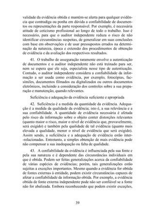 validade da evidência obtida e mantém-se alerta para qualquer evidên-cia 
que contradiga ou ponha em dúvida a confiabilidade de documen-tos 
ou representações da parte responsável. Por exemplo, é necessária 
atitude de ceticismo profissional ao longo de todo o trabalho. Isso é 
necessário, para que o auditor independente reduza o risco de não 
identificar circunstâncias suspeitas, de generalizar em suas conclusões 
com base em observações e de usar pressupostos errados na determi-nação 
da natureza, época e extensão dos procedimentos de obtenção 
de evidência e da avaliação dos respectivos resultados. 
41. O trabalho de asseguração raramente envolve a autenticação 
de documentos e o auditor independente não está treinado para ser, 
nem se espera que ele seja, especialista nesse tipo de autenticação. 
Contudo, o auditor independente considera a confiabilidade da infor-mação 
a ser usada como evidência, por exemplo, fotocópias, fac-símiles, 
documentos filmados ou digitalizados ou outros documentos 
eletrônicos, incluindo a consideração dos controles sobre a sua prepa-ração 
e manutenção, quando relevantes. 
Suficiência e adequação da evidência suficiente e apropriada 
42. Suficiência é a medida da quantidade da evidência. Adequa-ção 
é a medida da qualidade da evidência; isto é, a sua relevância e a 
sua confiabilidade. A quantidade de evidência necessária é afetada 
pelo risco da informação sobre o objeto conter distorções relevantes 
(quanto maior o risco, maior o nível de evidência que, provavelmente, 
será exigido) e também pela qualidade de tal evidência (quanto mais 
elevada a qualidade, menor o nível de evidência que será exigido). 
Assim sendo, a suficiência e a adequação de evidência estão inter- 
-relacionadas. Entretanto, a simples obtenção de mais evidência pode 
não compensar a sua inadequação ou falta de qualidade. 
43. A confiabilidade da evidência é influenciada pela sua fonte e 
pela sua natureza e é dependente das circunstâncias individuais em 
que é obtida. Podem ser feitas generalizações acerca da confiabilidade 
de várias espécies de evidências; porém, tais generalizações estão 
sujeitas a exceções importantes. Mesmo quando a evidência for obtida 
de fontes externas à entidade, podem existir circunstâncias capazes de 
afetar a confiabilidade da informação obtida. Por exemplo, a evidência 
obtida de fonte externa independente pode não ser confiável se a fonte 
não for abalizada. Embora reconhecendo que podem existir exceções, 
39 
 