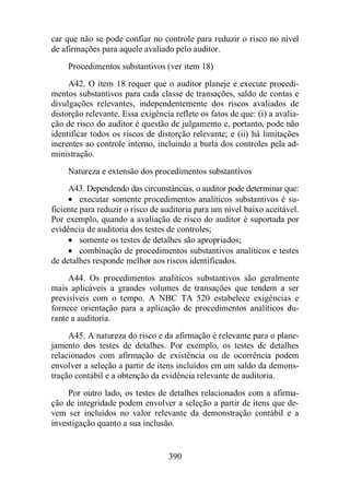 car que não se pode confiar no controle para reduzir o risco no nível 
de afirmações para aquele avaliado pelo auditor. 
Procedimentos substantivos (ver item 18) 
A42. O item 18 requer que o auditor planeje e execute procedi-mentos 
substantivos para cada classe de transações, saldo de contas e 
divulgações relevantes, independentemente dos riscos avaliados de 
distorção relevante. Essa exigência reflete os fatos de que: (i) a avalia-ção 
de risco do auditor é questão de julgamento e, portanto, pode não 
identificar todos os riscos de distorção relevante; e (ii) há limitações 
inerentes ao controle interno, incluindo a burla dos controles pela ad-ministração. 
Natureza e extensão dos procedimentos substantivos 
A43. Dependendo das circunstâncias, o auditor pode determinar que: 
· executar somente procedimentos analíticos substantivos é su-ficiente 
para reduzir o risco de auditoria para um nível baixo aceitável. 
Por exemplo, quando a avaliação de risco do auditor é suportada por 
evidência de auditoria dos testes de controles; 
· somente os testes de detalhes são apropriados; 
· combinação de procedimentos substantivos analíticos e testes 
de detalhes responde melhor aos riscos identificados. 
A44. Os procedimentos analíticos substantivos são geralmente 
mais aplicáveis a grandes volumes de transações que tendem a ser 
previsíveis com o tempo. A NBC TA 520 estabelece exigências e 
fornece orientação para a aplicação de procedimentos analíticos du-rante 
a auditoria. 
A45. A natureza do risco e da afirmação é relevante para o plane-jamento 
dos testes de detalhes. Por exemplo, os testes de detalhes 
relacionados com afirmação de existência ou de ocorrência podem 
envolver a seleção a partir de itens incluídos em um saldo da demons-tração 
contábil e a obtenção da evidência relevante de auditoria. 
Por outro lado, os testes de detalhes relacionados com a afirma-ção 
de integridade podem envolver a seleção a partir de itens que de-vem 
ser incluídos no valor relevante da demonstração contábil e a 
investigação quanto a sua inclusão. 
390 
 